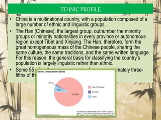 • China is a multinational country, with a population composed of a
large number of ethnic and linguistic groups.
• The Han (Chinese), the largest group, outnumber the minority
groups or minority nationalities in every province or autonomous
region except Tibet and Xinjiang. The Han, therefore, form the
great homogeneous mass of the Chinese people, sharing the
same culture, the same traditions, and the same written language.
For this reason, the general basis for classifying the country’s
population is largely linguistic rather than ethnic.
• Some 55 minority groups are spread over approximately three-
fifths of the country’s total area
ETHNIC PROFILE
 