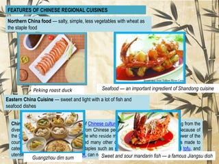 Chinese cuisine is an important part of Chinese culture, which includes cuisine originating from the
diverse regions of China, as well as from Chinese people in other parts of the world. Because of
the Chinese diaspora (oversease people who reside mainland of China) and historical power of the
country, Chinese cuisine has influenced many other cuisines in Asia, with modifications made to
cater to local palates. Chinese food staples such as rice, soy sauce, noodles, tea, and tofu, and
utensils such aschopsticks and the wok, can now be found worldwide.
FEATURES OF CHINESE REGIONAL CUISINES
Northern China food — salty, simple, less vegetables with wheat as
the staple food
Peking roast duck Seafood — an important ingredient of Shandong cuisine
Eastern China Cuisine — sweet and light with a lot of fish and
seafood dishes
Guangzhou dim sum Sweet and sour mandarin fish — a famous Jiangsu dish
 