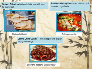 Western China food — hearty halal food with lamb
the main meat
Central China Cuisine — hot and spicy with a lot of
strong seasonings
Xinjiang flat bread
Dried chili peppers, Sichuan Food
Southern Minority Food — sour with a lot of
preserved ingredients
Guizhou sour fish
 