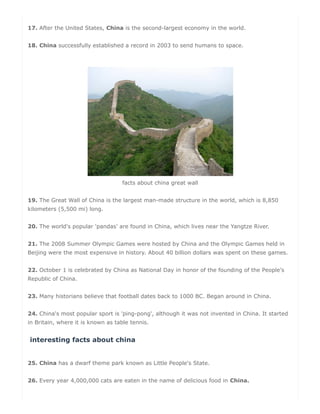 17. After the United States, China is the second-largest economy in the world.
18. China successfully established a record in 2003 to send humans to space.
facts about china great wall
19. The Great Wall of China is the largest man-made structure in the world, which is 8,850
kilometers (5,500 mi) long.
20. The world's popular 'pandas' are found in China, which lives near the Yangtze River.
21. The 2008 Summer Olympic Games were hosted by China and the Olympic Games held in
Beijing were the most expensive in history. About 40 billion dollars was spent on these games.
22. October 1 is celebrated by China as National Day in honor of the founding of the People's
Republic of China.
23. Many historians believe that football dates back to 1000 BC. Began around in China.
24. China's most popular sport is 'ping-pong', although it was not invented in China. It started
in Britain, where it is known as table tennis.
interesting facts about china
25. China has a dwarf theme park known as Little People's State.
26. Every year 4,000,000 cats are eaten in the name of delicious food in China.
 