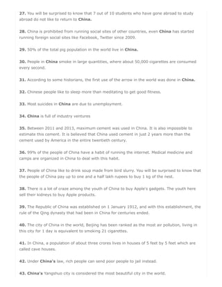 27. You will be surprised to know that 7 out of 10 students who have gone abroad to study
abroad do not like to return to China.
28. China is prohibited from running social sites of other countries, even China has started
running foreign social sites like Facebook, Twitter since 2009.
29. 50% of the total pig population in the world live in China.
30. People in China smoke in large quantities, where about 50,000 cigarettes are consumed
every second.
31. According to some historians, the first use of the arrow in the world was done in China.
32. Chinese people like to sleep more than meditating to get good fitness.
33. Most suicides in China are due to unemployment.
34. China is full of industry ventures
35. Between 2011 and 2013, maximum cement was used in China. It is also impossible to
estimate this cement. It is believed that China used cement in just 2 years more than the
cement used by America in the entire twentieth century.
36. 99% of the people of China have a habit of running the internet. Medical medicine and
camps are organized in China to deal with this habit.
37. People of China like to drink soup made from bird slurry. You will be surprised to know that
the people of China pay up to one and a half lakh rupees to buy 1 kg of the nest.
38. There is a lot of craze among the youth of China to buy Apple's gadgets. The youth here
sell their kidneys to buy Apple products.
39. The Republic of China was established on 1 January 1912, and with this establishment, the
rule of the Qing dynasty that had been in China for centuries ended.
40. The city of China in the world, Beijing has been ranked as the most air pollution, living in
this city for 1 day is equivalent to smoking 21 cigarettes.
41. In China, a population of about three crores lives in houses of 5 feet by 5 feet which are
called cave houses.
42. Under China's law, rich people can send poor people to jail instead.
43. China's Yangshuo city is considered the most beautiful city in the world.
 