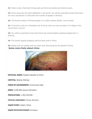 44. There is also a fact that Chinese jails are full of journalists and internet users.
45. China consumes the most cellphones in the world. You will be surprised to know that there
are more cell phones in China than the number of people in America.
46. The favorite hobby of Chinese people is to collect railway tickets, movie tickets.
47. If you buy a red car in Shanghai city of China, then you may be jailed. It is illegal in this
city to have a red car.
48. You will be surprised to know that China has several English speaking people than in
America.
49. The world's largest shopping mall has been built in China.
50. Dishes such as noodles and ice cream were discovered by the people of China.
Some more facts about china
OFFICIAL NAME: Peoples Republic of China
CAPITAL: Beijing (Peking)
FORM OF GOVERNMENT: Communist state
AREA: 9,596,960 square kilometers
POPULATION: 1,393,783,836
OFFICIAL LANGUAGES: Chinese, Mandarin
MAJOR RIVERS: Yangtze, Yellow
MAJOR MOUNTAIN RANGES: Himalayas
g
 