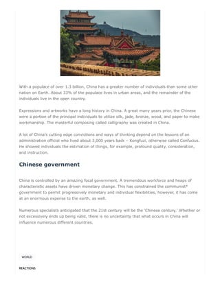 REACTIONS
With a populace of over 1.3 billion, China has a greater number of individuals than some other
nation on Earth. About 33% of the populace lives in urban areas, and the remainder of the
individuals live in the open country.
Expressions and artworks have a long history in China. A great many years prior, the Chinese
were a portion of the principal individuals to utilize silk, jade, bronze, wood, and paper to make
workmanship. The masterful composing called calligraphy was created in China.
A lot of China's cutting edge convictions and ways of thinking depend on the lessons of an
administration official who lived about 3,000 years back – Kongfuzi, otherwise called Confucius.
He showed individuals the estimation of things, for example, profound quality, consideration,
and instruction.
Chinese government
China is controlled by an amazing focal government. A tremendous workforce and heaps of
characteristic assets have driven monetary change. This has constrained the communist*
government to permit progressively monetary and individual flexibilities, however, it has come
at an enormous expense to the earth, as well.
Numerous specialists anticipated that the 21st century will be the 'Chinese century.' Whether or
not excessively ends up being valid, there is no uncertainty that what occurs in China will
influence numerous different countries.
WORLD
 