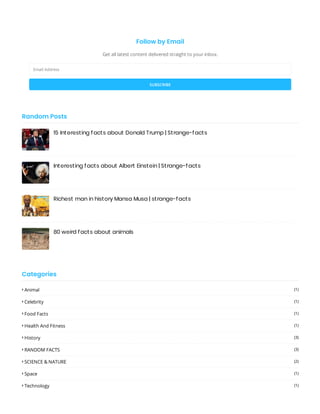 Follow by Email
Get all latest content delivered straight to your inbox.
Email Address
SUBSCRIBE
15 Interesting facts about Donald Trump | Strange-facts
Interesting facts about Albert Einstein | Strange-facts
Richest man in history Mansa Musa | strange-facts
80 weird facts about animals
Random Posts
Categories
 Animal (1)
 Celebrity (1)
 Food Facts (1)
 Health And Fitness (1)
 History (3)
 RANDOM FACTS (3)
 SCIENCE & NATURE (2)
 Space (1)
 Technology (1)
 