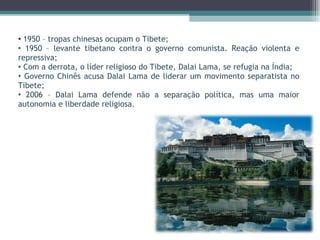 1950 – tropas chinesas ocupam o Tibete; 1950 – levante tibetano contra o governo comunista. Reação violenta e repressiva; Com a derrota, o líder religioso do Tibete, Dalai Lama, se refugia na Índia; Governo Chinês acusa Dalai Lama de liderar um movimento separatista no Tibete; 2006 – Dalai Lama defende não a separação política, mas uma maior autonomia e liberdade religiosa. 