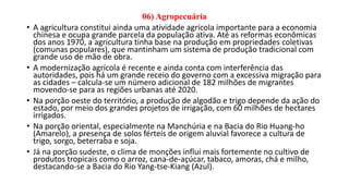 06) Agropecuária
• A agricultura constitui ainda uma atividade agrícola importante para a economia
chinesa e ocupa grande parcela da população ativa. Até as reformas econômicas
dos anos 1970, a agricultura tinha base na produção em propriedades coletivas
(comunas populares), que mantinham um sistema de produção tradicional com
grande uso de mão de obra.
• A modernização agrícola é recente e ainda conta com interferência das
autoridades, pois há um grande receio do governo com a excessiva migração para
as cidades – calcula-se um número adicional de 182 milhões de migrantes
movendo-se para as regiões urbanas até 2020.
• Na porção oeste do território, a produção de algodão e trigo depende da ação do
estado, por meio dos grandes projetos de irrigação, com 60 milhões de hectares
irrigados.
• Na porção oriental, especialmente na Manchúria e na Bacia do Rio Huang-ho
(Amarelo), a presença de solos férteis de origem aluvial favorece a cultura de
trigo, sorgo, beterraba e soja.
• Já na porção sudeste, o clima de monções influi mais fortemente no cultivo de
produtos tropicais como o arroz, cana-de-açúcar, tabaco, amoras, chá e milho,
destacando-se a Bacia do Rio Yang-tse-Kiang (Azul).
 