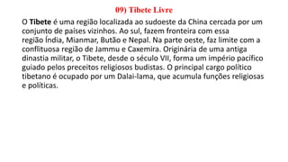 09) Tibete Livre
O Tibete é uma região localizada ao sudoeste da China cercada por um
conjunto de países vizinhos. Ao sul, fazem fronteira com essa
região Índia, Mianmar, Butão e Nepal. Na parte oeste, faz limite com a
conflituosa região de Jammu e Caxemira. Originária de uma antiga
dinastia militar, o Tibete, desde o século VII, forma um império pacífico
guiado pelos preceitos religiosos budistas. O principal cargo político
tibetano é ocupado por um Dalai-lama, que acumula funções religiosas
e políticas.
 
