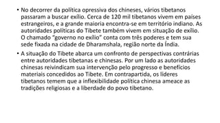• No decorrer da política opressiva dos chineses, vários tibetanos
passaram a buscar exílio. Cerca de 120 mil tibetanos vivem em países
estrangeiros, e a grande maioria encontra-se em território indiano. As
autoridades políticas do Tibete também vivem em situação de exílio.
O chamado “governo no exílio” conta com três poderes e tem sua
sede fixada na cidade de Dharamshala, região norte da Índia.
• A situação do Tibete abarca um confronto de perspectivas contrárias
entre autoridades tibetanas e chinesas. Por um lado as autoridades
chinesas reivindicam sua intervenção pelo progresso e benefícios
materiais concedidos ao Tibete. Em contrapartida, os líderes
tibetanos temem que a inflexibilidade política chinesa ameace as
tradições religiosas e a liberdade do povo tibetano.
 