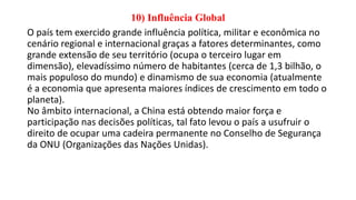 10) Influência Global
O país tem exercido grande influência política, militar e econômica no
cenário regional e internacional graças a fatores determinantes, como
grande extensão de seu território (ocupa o terceiro lugar em
dimensão), elevadíssimo número de habitantes (cerca de 1,3 bilhão, o
mais populoso do mundo) e dinamismo de sua economia (atualmente
é a economia que apresenta maiores índices de crescimento em todo o
planeta).
No âmbito internacional, a China está obtendo maior força e
participação nas decisões políticas, tal fato levou o país a usufruir o
direito de ocupar uma cadeira permanente no Conselho de Segurança
da ONU (Organizações das Nações Unidas).
 