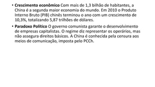 • Crescimento econômico Com mais de 1,3 bilhão de habitantes, a
China é a segunda maior economia do mundo. Em 2010 o Produto
Interno Bruto (PIB) chinês terminou o ano com um crescimento de
10,3%, totalizando 5,87 trilhões de dólares.
• Paradoxo Político O governo comunista garante o desenvolvimento
de empresas capitalistas. O regime diz representar os operários, mas
não assegura direitos básicos. A China é conhecida pela censura aos
meios de comunicação, imposta pelo PCCh.
 