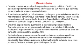 • 02) Antecedentes
• Durante o século XX, o país sofreu grandes mudanças políticas. Em 1912, o
colapso do poder imperial permitiu a Revolução de Sun Yatsen, que culminou
com a criação de um governo republicano.
• A partir desse período, o país viveu uma prolongada guerra civil entre ideários
nacionalistas e comunistas, e sua instabilidade política agravou-se em razão da
ocupação que sofreu pelo Japão durante a Segunda Guerra Mundial. Com o
fim desses conflitos, surgiu o Partido Comunista da China (PCC).
• Em 1949, depois de uma guerra civil, o exército camponês do Partido
Comunista conseguiu vencer os nacionalistas e, em outubro, foi fundada
a República Popular da China. O país foi unificado sob o comando de Mao Tsé-
tung, até então secretário-geral do PCC.
• No início do seu governo, os revolucionários chineses adotaram políticas
econômicas socialistas, tendo como orientação o modelo soviético de
estatização dos meios de produção, o desenvolvimento industrial e aspectos
socioeconômicos e políticos gerenciados pelo Estado.
 