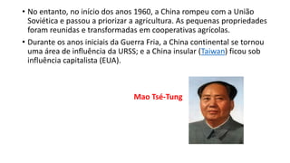 • No entanto, no início dos anos 1960, a China rompeu com a União
Soviética e passou a priorizar a agricultura. As pequenas propriedades
foram reunidas e transformadas em cooperativas agrícolas.
• Durante os anos iniciais da Guerra Fria, a China continental se tornou
uma área de influência da URSS; e a China insular (Taiwan) ficou sob
influência capitalista (EUA).
Mao Tsé-Tung
 