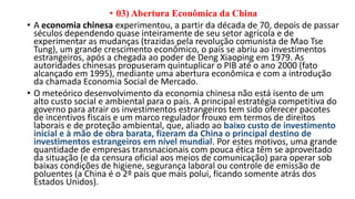 • 03) Abertura Econômica da China
• A economia chinesa experimentou, a partir da década de 70, depois de passar
séculos dependendo quase inteiramente de seu setor agrícola e de
experimentar as mudanças (trazidas pela revolução comunista de Mao Tse
Tung), um grande crescimento econômico, o país se abriu ao investimentos
estrangeiros, após a chegada ao poder de Deng Xiaoping em 1979. As
autoridades chinesas propuseram quintuplicar o PIB até o ano 2000 (fato
alcançado em 1995), mediante uma abertura econômica e com a introdução
da chamada Economia Social de Mercado.
• O meteórico desenvolvimento da economia chinesa não está isento de um
alto custo social e ambiental para o país. A principal estratégia competitiva do
governo para atrair os investimentos estrangeiros tem sido oferecer pacotes
de incentivos fiscais e um marco regulador frouxo em termos de direitos
laborais e de proteção ambiental, que, aliado ao baixo custo de investimento
inicial e à mão de obra barata, fizeram da China o principal destino de
investimentos estrangeiros em nível mundial. Por estes motivos, uma grande
quantidade de empresas transnacionais com pouca ética têm se aproveitado
da situação (e da censura oficial aos meios de comunicação) para operar sob
baixas condições de higiene, segurança laboral ou controle de emissão de
poluentes (a China é o 2º país que mais polui, ficando somente atrás dos
Estados Unidos).
 