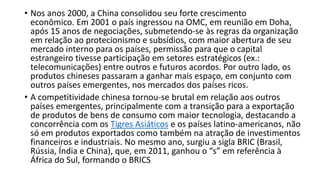 • Nos anos 2000, a China consolidou seu forte crescimento
econômico. Em 2001 o país ingressou na OMC, em reunião em Doha,
após 15 anos de negociações, submetendo-se às regras da organização
em relação ao protecionismo e subsídios, com maior abertura de seu
mercado interno para os países, permissão para que o capital
estrangeiro tivesse participação em setores estratégicos (ex.:
telecomunicações) entre outros e futuros acordos. Por outro lado, os
produtos chineses passaram a ganhar mais espaço, em conjunto com
outros países emergentes, nos mercados dos países ricos.
• A competitividade chinesa tornou-se brutal em relação aos outros
países emergentes, principalmente com a transição para a exportação
de produtos de bens de consumo com maior tecnologia, destacando a
concorrência com os Tigres Asiáticos e os países latino-americanos, não
só em produtos exportados como também na atração de investimentos
financeiros e industriais. No mesmo ano, surgiu a sigla BRIC (Brasil,
Rússia, Índia e China), que, em 2011, ganhou o “s” em referência à
África do Sul, formando o BRICS
 