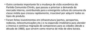 • Outro contexto importante foi a mudança de visão econômica do
Partido Comunista Chinês, que passou a priorizar a demanda do
mercado interno, contribuindo para a emergente cultura de consumo da
classe média que cresceu rapidamente, insaciável por adquirir todos os
tipos de produto.
• Foram feitos investimentos em infraestrutura (portos, aeroportos,
rodovias, telecomunicações etc.) e na expansão imobiliária para atender
a imensa e contínua migração de camponeses para as cidades (desde a
década de 1980), que servem como reserva de mão de obra barata.
 