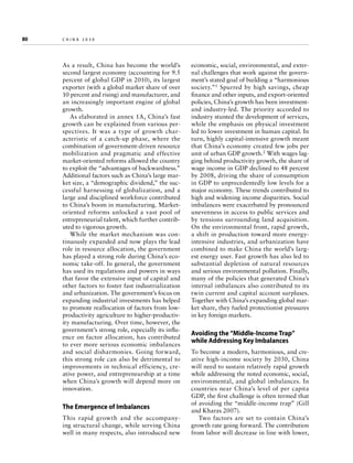 80	

china 2030

As a result, China has become the world’s
second largest economy (accounting for 9.5
percent of global GDP in 2010), its largest
exporter (with a global market share of over
10 percent and rising) and manufacturer, and
an increasingly important engine of global
growth.
As elaborated in annex 1A, China’s fast
growth can be explained from various perspectives. It was a type of growth characteristic of a catch-up phase, where the
combination of government-driven resource
mobilization and pragmatic and effective
market-oriented reforms allowed the country
to exploit the “advantages of backwardness.”
Additional factors such as China’s large market size, a “demographic dividend,” the successful harnessing of globalization, and a
large and disciplined workforce contributed
to China’s boom in manufacturing. Marketoriented reforms unlocked a vast pool of
entrepreneurial talent, which further contributed to vigorous growth.
While the market mechanism was continuously expanded and now plays the lead
role in resource allocation, the government
has played a strong role during China’s economic take-off. In general, the government
has used its regulations and powers in ways
that favor the extensive input of capital and
other factors to foster fast industrialization
and urbanization. The government’s focus on
expanding industrial investments has helped
to promote reallocation of factors from lowproductivity agriculture to higher-productivity manufacturing. Over time, however, the
government’s strong role, especially its influence on factor allocation, has contributed
to ever more serious economic imbalances
and social disharmonies. Going forward,
this strong role can also be detrimental to
improvements in technical efficiency, creative power, and entrepreneurship at a time
when China’s growth will depend more on
innovation.

The Emergence of Imbalances
This rapid growth and the accompanying structural change, while serving China
well in many respects, also introduced new

economic, social, environmental, and external challenges that work against the government’s stated goal of building a “harmonious
society.”1 Spurred by high savings, cheap
finance and other inputs, and export-oriented
policies, China’s growth has been investmentand industry-led. The priority accorded to
industry stunted the development of services,
while the emphasis on physical investment
led to lower investment in human capital. In
turn, highly capital-intensive growth meant
that China’s economy created few jobs per
unit of urban GDP growth.2 With wages lagging behind productivity growth, the share of
wage income in GDP declined to 48 percent
by 2008, driving the share of consumption
in GDP to unprecedentedly low levels for a
major economy. These trends contributed to
high and widening income disparities. Social
imbalances were exacerbated by pronounced
unevenness in access to public services and
by tensions surrounding land acquisition.
On the environmental front, rapid growth,
a shift in production toward more energyintensive industries, and urbanization have
combined to make China the world’s largest energy user. Fast growth has also led to
substantial depletion of natural resources
and serious environmental pollution. Finally,
many of the policies that generated China’s
internal imbalances also contributed to its
twin current and capital account surpluses.
Together with China’s expanding global market share, they fueled protectionist pressures
in key foreign markets.

Avoiding the “Middle-Income Trap”
while Addressing Key Imbalances
To become a modern, harmonious, and creative high-income society by 2030, China
will need to sustain relatively rapid growth
while addressing the noted economic, social,
environmental, and global imbalances. In
countries near China’s level of per capita
GDP, the first challenge is often termed that
of avoiding the “middle-income trap” (Gill
and Kharas 2007).
Two factors are set to contain China’s
growth rate going forward. The contribution
from labor will decrease in line with lower,

 
