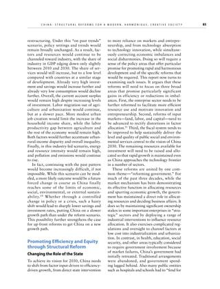 C h i n a : S t r u c t u r a l R e f o r m s f o r a M o d e r n , H a r m o n i o u s , C r e a t i v e S o c i e t y 	

restructuring. Under this “on past trends”
scenario, policy settings and trends would
remain broadly unchanged. As a result, factors and resources would continue to be
channeled toward industry, with the share of
industry in GDP edging down only slightly
between 2010 and 2030. The share of services would still increase, but to a low level
compared with countries at a similar stage
of development. Already very high investment and savings would increase further and
already very low consumption would decline
further. Overall, the current account surplus
would remain high despite increasing levels
of investment. Labor migration out of agriculture and urbanization would continue,
but at a slower pace. More modest urban
job creation would limit the increase in the
household income share, while the labor
productivity gap between agriculture and
the rest of the economy would remain high.
Both factors would further accentuate urbanrural income disparity and overall inequality.
Finally, in this industry-led scenario, energy
and resource intensity would remain high,
and pollution and emissions would continue
to rise.
In fact, continuing with the past pattern
would become increasingly difficult, if not
impossible. While this scenario can be modeled, a more likely outcome would be a future
forced change in course as China finally
reaches some of the limits of economic,
social, environmental, or external sustainability.10 Whether through a controlled
change in policy or a crisis, such a hasty
shift would lead to sharply lower savings and
investment rates, putting China on a slower
growth path than under the reform scenario.
This possibility further strengthens the case
for up-front reforms to get China on a new
growth path.

Promoting Efficiency and Equity
through Structural Reform
Changing the Role of the State
To achieve its vision for 2030, China needs
to shift from factor input-driven to efficiencydriven growth, from direct state intervention

to more reliance on markets and entrepreneurship, and from technology absorption
to technology innovation, while simultaneously correcting economic imbalances and
social disharmonies. Doing so will require a
sense of the policy areas that offer particular
promise for promoting rapid and harmonious
development and of the specific reforms that
would be required. This report now turns to
examining such issues. It argues that these
reforms will need to focus on three broad
areas that promise particularly significant
gains in efficiency or reductions in imbalances. First, the enterprise sector needs to be
further reformed to facilitate more efficient
resource use and motivate innovation and
entrepreneurship. Second, reforms of input
markets—land, labor, and capital—need to
be advanced to rectify distortions in factor
allocation.11 Third, the fiscal system needs to
be improved to help sustainably deliver the
level and quality of public social and environmental services central to the vision of China
2030. The remaining resources available for
investment will need to be raised and allocated so that rapid growth is maintained even
as China approaches the technology frontier
in a number of sectors.
These reforms are united by one common theme—“reforming government.” For
much of the past three decades, while the
market mechanism has been demonstrating
its effective function in allocating resources
and spurring economic growth, the government has maintained a direct role in allocating resources and deciding business affairs. It
does so by maintaining significant ownership
stakes in some important enterprises in “strategic” sectors and by deploying a range of
industrial interventions to influence resource
allocation. It also exercises complicated regulations and oversight to channel factors at
low cost into industrialization and urbanization. In contrast, in health, education, social
security, and other areas typically considered
to require government involvement because
of market failures, China’s government had
initially retreated. Traditional arrangements
were abandoned, and government spending lagged behind. Also many public entities
such as hospitals and schools had to “fend for

85

 