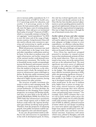 94	

china 2030

aim to increase public expenditures by 2–3
percentage points of GDP for health care,
1–1.5 percentage points for education, and
another 3 – 4 percentage points to fully
finance the basic pension pillar and to gradually meet the legacy costs of existing pension
obligations. These add up to an incremental
fiscal outlay of around 7–8 percent of GDP—
which is a reasonable estimate to bring China’s aggregate “social expenditures” by 2030
to near the lower end of the range of highincome countries. Going forward, China will
also need to allocate more resources to operating and maintaining its rapidly growing
stock of physical infrastructure assets.
While infrastructure investment may need
to be scaled back in the longer term, these
and other expenditure reallocations need not
be linear. In the short to medium term, still
rapid urbanization and further integration
of the national market could demand more
infrastructure investment. The further rise
in household income would correspondingly
increase the financial and economic return to
infrastructure, justifying such investments.
Over the medium to long term, as the infrastructure stock is built, the marginal rate of
return to infrastructure assets could begin to
decline. By that time, public investment could
be more rapidly phased down toward levels
observed in higher-income countries, leaving
more resources for other activities.
The structure of public investment also
needs to evolve to meet emerging needs. The
challenge is to choose projects that address
current bottlenecks. As China develops, the
bottlenecks are also changing. From a spatial
perspective, no economy will develop equally,
and cities are more likely to be the poles of
growth (World Bank 2009d). For China, Luo
(2005) finds that infrastructure investments
in some inland regions such as Hubei and
Sichuan could reduce the regional development gap without sacrificing much growth.
Therefore, from the perspective of enhancing
growth, more public investment could be spatially targeted to cities and selected regions.
In any case, the government needs to redefine its role and restructure its expenditures
in line with its development goals. In China,

this role has evolved significantly over the
past 30 years and should continue to do so.
Once this has been decided, practical adjustments to current spending patterns need to be
agreed and implemented, taking into account
China’s specific organizational arrangements.
One way to begin this process is through the
use of functional reviews (box 1.4).
Further reform of taxes and other revenue
sources.  To achieve its 2030 vision, China
will need to adjust its revenue policies to generate adequate on-budget revenues to cover
expenditures, cut efficiency-reducing distortions, and promote social and environmental
objectives. The main challenges and opportunities are focused in three main areas.
First, China has significant untapped
potential to introduce or expand revenue
sources that simultaneously promote all three
of the noted objectives. These are concentrated in four areas, two at the national level,
and two at the subnational level. The most
significant near-term source of additional
revenues is the collection of higher levels
of SOE dividends and their full channeling
to the budget. This adjustment could spur
more efficient investment planning in SOEs
while also generating significant resources.16
For example, were SOEs to pay out half of
their profits to the budget—a ratio prevailing in developed countries—budgetary revenues would grow. In the near to medium
term, higher taxes or prices on energy (carbon), water, natural resources, and pollution would encourage their more efficient
use while improving environmental outcomes and generating major revenues.17 For
example, Stern (2011) estimates that a tax
on coal at fairly modest carbon prices (for
example, $20 a metric ton of carbon dioxide)
could yield revenues equivalent to 2–3 percent of GDP. In addition, enhanced taxation
of motor vehicle use and charges on parking
(as a near-term option) and congestion (as a
longer-term option) would lead to more efficient and livable cities and better environmental outcomes. Experience with motor
vehicle taxes, piloted in Shanghai, and with
congestion charges, such as in Singapore and

 
