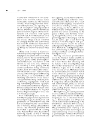 98	

china 2030

to come from containment of some expenditures. In the near term, that could include
cuts to capital transfers and other enterprise
subsidies, streamlining government institutions and employment, and regulating “onthe-job consumption” (san gong xiao fei in
Chinese). Over time, as China’s front-loaded
public investment program achieves its initial aims, such investment could begin to
be scaled back. Given China’s fiscal space
and the existence of major untapped revenue sources, a large part can come from
the scaling up of several taxes (noted above).
Such trade-offs will be eased by reforms to
enhance the efficiency of government, including through the functional reviews described
above.
China could construct a macrofiscal
framework (usually comprising medium-term
budget plans and dynamic debt sustainability
analysis), linked to the five-year development
plan, as a specific tool for promoting fiscal
sustainability. Such a tool, employed at both
national and local levels, would help ensure
the consistency of public spending with the
country’s development strategy and resource
envelope. First, it would reveal the implications of current decisions on taxation and
spending on future budgetary and financing
needs. Second, it can expose the fiscal risks
emanating from various sources such as
contingent liabilities being called and global
shocks hitting output growth. Third, it can
help evaluate the government’s capacity to
meet current and future financial obligations.
Were such analysis to show that debt limits
are likely to be breached over the projection
horizon, the government’s plans would need
to be revised accordingly.
Fiscal sustainability would also be promoted by bringing subnational government
borrowing on budget. Currently, while such
governments can formally borrow only with
State Council approval, they circumvent this
limit by borrowing through UDICs and other
vehicles. Total subnational government debt
has reached 26 percent of GDP according
to the National Audit Office. Such indirect
borrowing played a key role in financing
important infrastructure investments and

thus supporting industrialization and urbanization. Debt financing will remain important for China’s urbanization drive, which
demands continuing large investments in
urban transit including subways, power,
water, sewage, and the like. However, limited transparency and regulation has created
potential risks to fiscal sustainability and the
quality of bank assets. Formally, borrowing through UDICs should be for revenue-­
generating purposes that can pay back the
loan. In reality, a part of such borrowing
appears to be for other purposes. Such quasifiscal financing also obscures the true size
and composition of public spending and revenues. The lack of a unified planning, execution, and monitoring of public spending can
also lead to inefficient and suboptimal allocation of public funds.
Allowing subnational governments to
access the financial market could have
important benefits. Matching the economic
life of assets that the debt is financing with
the maturity of debt is sound public policy
because these infrastructure services can
and should be paid for by the beneficiaries
of the financed services. Market access and
the operation of an active secondary market
expose subnational governments to market
disciplines and reporting requirements, helping to strengthen fiscal transparency, budget
and financial management, and governance.
A competitive subnational credit market
with numerous buyers, sellers, and financial
options, such as bonds that compete with
loans, can help diversify financial markets
and lower borrowing cost.
Moving forward, the central government
needs to establish an institutional and regulatory framework to reap the benefits while
mitigating the risks of subnational borrowing. As demonstrated by over 200 years of
subnational infrastructure financing in the
United States, subnational debt financing is
viable under sound regulatory frameworks.
The government’s recent inventory of all
subnational government borrowings is an
important first step toward transparency
in quantifying the liabilities of subnational
governments and their entities and lays a

 