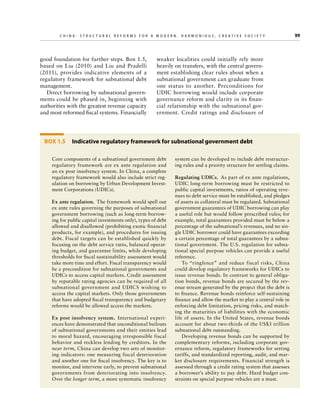 C h i n a : S t r u c t u r a l R e f o r m s f o r a M o d e r n , H a r m o n i o u s , C r e a t i v e S o c i e t y 	

good foundation for further steps. Box 1.5,
based on Liu (2010) and Liu and Pradelli
(2011), provides indicative elements of a
regulatory framework for subnational debt
management.
Direct borrowing by subnational governments could be phased in, beginning with
authorities with the greatest revenue capacity
and most reformed fiscal systems. Financially

weaker localities could initially rely more
heavily on transfers, with the central government establishing clear rules about when a
subnational government can graduate from
one status to another. Preconditions for
UDIC borrowing would include corporate
governance reform and clarity in its financial relationship with the subnational government. Credit ratings and disclosure of

Box 1.5  Indicative regulatory framework for subnational government debt
Core components of a subnational government debt
regulatory framework are ex ante regulation and
an ex post insolvency system. In China, a complete
regulatory framework would also include strict regulation on borrowing by Urban Development Investment Corporations (UDICs).
Ex ante regulation.  The framework would spell out
ex ante rules governing the purposes of subnational
government borrowing (such as long-term borrowing for public capital investments only), types of debt
allowed and disallowed (prohibiting exotic financial
products, for example), and procedures for issuing
debt. Fiscal targets can be established quickly by
focusing on the debt service ratio, balanced operating budget, and guarantee limits, while developing
thres­ olds for fiscal sustainability assessment would
h
take more time and effort. Fiscal transparency would
be a precondition for subnational governments and
UDICs to access capital markets. Credit assessment
by reputable rating agencies can be required of all
subnational government and UDICS wishing to
access the capital markets. Only those governments
that have adopted fiscal transparency and budgetary
reforms would be allowed access the markets.
Ex post insolvency system.  International experiences have demonstrated that unconditional bailouts
of subnational governments and their entities lead
to moral hazard, encouraging irresponsible fiscal
behavior and reckless lending by creditors. In the
near term, China can develop two sets of monitoring indicators: one measuring fiscal deterioration
and another one for fiscal insolvency. The key is to
monitor, and intervene early, to prevent subnational
governments from deteriorating into insolvency.
Over the longer term, a more systematic insolvency

system can be developed to include debt restructuring rules and a priority structure for settling claims.
Regulating UDICs.  As part of ex ante regulations,
UDIC long-term borrowing must be restricted to
public capital investments, ratios of operating revenues to debt service must be established, and pledges
of assets as collateral must be regulated. Subnational
government guarantees of UDIC borrowing can play
a useful role but would follow prescribed rules; for
example, total guarantees provided must be below a
percentage of the subnational’s revenues, and no single UDIC borrower could have guarantees exceeding
a certain percentage of total guarantees by a subnational government. The U.S. regulation for subnational special purpose vehicles can provide a useful
reference.
To “ringfence” and reduce fiscal risks, China
could develop regulatory frameworks for UDICs to
issue revenue bonds. In contrast to general obligation bonds, revenue bonds are secured by the revenue stream generated by the project that the debt is
to finance. Revenue bonds reinforce self-sustaining
finance and allow the market to play a central role in
enforcing debt limitation, pricing risks, and matching the maturities of liabilities with the economic
life of assets. In the United States, revenue bonds
account for about two-thirds of the US$3 trillion
subnational debt outstanding.
Developing revenue bonds can be supported by
complementary reforms, including corporate governance reform, regulatory frameworks for setting
tariffs, and standardized reporting, audit, and market disclosure requirements. Financial strength is
assessed through a credit rating system that assesses
a borrower’s ability to pay debt. Hard budget constraints on special purpose vehicles are a must.

99

 