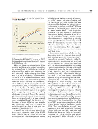 C h i n a : S t r u c t u r a l R e f o r m s f o r a M o d e r n , H a r m o n i o u s , C r e a t i v e S o c i e t y 	

Figure 1.5  The rate of return for nonstate firms
exceeds that of SOEs
25

Percent

20
15
10
5
0
1998 2000 2002 2004 2006

2008 2010

Return on equity
For industrial enterprises
For non-SOEs

For SOEs

Source: National Bureau of Statistics (China), various years.

2.2 percent in 1996 to 15.7 percent in 2007,
before sliding back somewhat to 10.9 percent
in 2009 (figure 1.5).
However, the average profitability of SOEs
remains well below that of nonstate (including private) firms. In 2009, the average ROE
of nonstate firms had declined somewhat but
still remained 9.9 percentage points above
that of SOEs. In addition, a disproportionate share of SOE profits comes from a few
monopolies that earn artificially high rates
of return because of limits on competition,
while SOEs as a class have enjoyed access to
cheaper capital, land, and natural resources.24
As a result, the profitability of SOEs in
less-state-dominated sectors is generally
poorer, suggesting an even greater underlying
advantage for nonstate firms. The superior
performance of private and other nonstate
firms is also confirmed by a wide range of
other research, although the financial performance of some SOEs has been weak in
part because they have been responsible for
delivering public services or have been constrained by regulated prices.
A significant expansion of competition
contributed to productivity gains (World
Bank 2009c). Privatization and market
reform generated vibrant competition in most

manufacturing sectors. In some “strategic”
or “pillar” sectors (airlines, telecoms, and
the like), some inter-SOE competition was
encouraged by the breaking up and corporatization of incumbent providers.25 China’s
opening to the outside world, especially its
accession to the World Trade Organization (WTO) in 2001, enhanced competition
from abroad. Finally, the more recent phasing out of incentives that had favored foreign
investors enhanced competition by leveling
the playing field with domestically owned
firms. For this reason, and also because of
China’s vast size, the overall industrial sector
is not very concentrated (box 1.6), suggesting strong potential for competition between
individual firms.
Competition remains curtailed in one key
dimension, however—between state-owned
and nonstate parts of certain sectors—
especially in “strategic” industries and utilities. Large SOEs dominate certain activities
not because they are competitive enough to
keep the dominance but because the market
competition is restricted and they are granted
oligopolistic status by the authorities (Lin
2010). The weak and unfair competition
resulting from such “administrative monopoly” (box 1.7) has been deemed “the current
problem facing private enterprise in China”
(Naughton 2011) and “the major source of
monopolies in China’s economy” (Owen and
Zheng 2007). The strong direct ties between
the government and incumbent SOEs, especially large SOEs, limit equitable market
entry opportunities, hampering the efficient
use and equal allocation of resources and
restraining entrepreneurship and innovation.
The most problematic form of government
intervention in competition and administrative monopoly in China is official lists that
grant SOEs an exclusive or privileged role in
certain sectors. Two lists stand out. First, in
2006, China identified seven “strategic” sectors in which the state would keep “absolute
control”—defense, electricity generation and
distribution, petroleum and petrochemicals,
telecoms, coal, civil aviation, and waterway transport. 26 While a handful of state

105

 