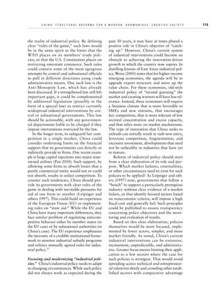 C h i n a : S t r u c t u r a l R e f o r m s f o r a M o d e r n , H a r m o n i o u s , C r e a t i v e S o c i e t y 	

the realm of industrial policy. By defining
clear “rules of the game,” such laws would
be in the same spirit as the limits that the
WTO places on its members’ trade policies, or that the U.S. Constitution places on
restricting interstate commerce. Such rules
could contain some of the most egregious
attempts by central and subnational officials
to pull in different directions using crude
administrative means. One such law is the
Anti-Monopoly Law, which has already
been discussed. If a strengthened law still left
important gaps, it could be complemented
by additional legislation (possibly in the
form of a special law) to restrict currently
widespread industrial interventions by central or subnational governments. This law
should be actionable, with any governmental departments liable to be charged if they
impose interventions restricted by the law.
In the longer term, to safeguard fair competition in a single market, China could
consider enshrining limits on the financial
support that its governments can directly or
indirectly provide to firms. One recent example is large capital injections into major stateowned airlines (Pan 2010). Such support, by
allowing some firms to absorb losses that a
purely commercial entity would not or could
not absorb, results in unfair competition. To
counter such tendencies, China should provide its governments with clear rules of the
game in dealing with inevitable pressures for
aid of one form or another (Leipziger and
others 1997). This could build on experience
of the European Union (EU) in implementing rules on “state aid.” While the EU and
China have many important differences, they
face similar problem of regulating anticompetitive behavior either by member states (in
the EU case) or by subnational authorities (in
China’s case). The EU experience emphasizes
the necessity of a credible institutional framework to monitor industrial subsidy programs
and enforce mutually agreed rules for industrial policy.37
Focusing and modernizing “industrial policies.”  China’s industrial policy needs to adapt
to changing circumstances. While such policy
did not always work as expected during the

past 30 years, it may have at times played a
positive role in China’s objective of “catching up.” However, China’s current system
of industrial interventions could become an
obstacle to achieving the innovation-driven
growth to which the country now aspires. In
distilling lessons of East Asian industrial policy, Weiss (2005) notes that for higher-income
emerging economies, the agenda will be to
upgrade export structure and move up the
value chain. For these economies, old-style
industrial policy of “second guessing” the
market and creating winners will have less relevance. Instead, these economies will require
a business climate that is more favorable to
SMEs and new entrants, that encourages
fair competition, that is more tolerant of low
sectoral concentration and excess capacity,
and that relies more on market mechanisms.
The type of innovation that China seeks to
unleash can initially result in rash new entry,
ferocious competition, fragmentation, and
excessive investment, developments that need
not be unhealthy in industries that have yet
to mature.
Reform of industrial policy should start
from a clear elaboration of its role and purpose. Which market failures, externalities,
or other circumstances need to exist for such
policies to be applied? As Leipziger and others (1997) note, governments that follow a
“hunch” to support a particularly prestigious
industry without clear evidence of a market
failure, or that identify favored sectors based
on noneconomic criteria, will impose a high
fiscal cost and generally fail. Such principles
could be published to ensure transparency
concerning policy objectives and the monitoring and evaluation of results.
Based on this clear elaboration, policies
themselves would be more focused, implemented by fewer actors, simpler, and more
market friendly. As noted, China’s current
industrial interventions can be extensive,
inconsistent, unpredictable, and administrative. Greater focus means limiting their application to a few sectors where the case for
such policies is strongest. That would avoid
spreading scarce technical and entrepreneurial talent too thinly and crowding other established sectors with comparative advantage

113

 