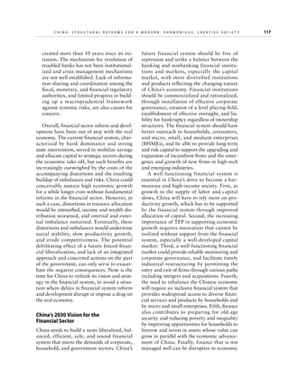 C h i n a : S t r u c t u r a l R e f o r m s f o r a M o d e r n , H a r m o n i o u s , C r e a t i v e S o c i e t y 	

created more than 10 years since its initiation. The mechanism for resolution of
troubled banks has not been institutionalized and crisis management mechanisms
are not well established. Lack of information sharing and coordination among the
fiscal, monetary, and financial regulatory
authorities, and limited progress in building up a macroprudential framework
against systemic risks, are also causes for
concern.
Overall, financial sector reform and development have been out of step with the real
economy. The current financial system, characterized by bank dominance and strong
state intervention, served to mobilize savings
and allocate capital to strategic sectors during
the economic take-off, but such benefits are
increasingly outweighed by the costs of the
accompanying distortions and the resulting
buildup of imbalances and risks. China could
conceivably sustain high economic growth
for a while longer even without fundamental
reforms in the financial sector. However, in
such a case, distortions in resource allocation
would be intensified, income and wealth distribution worsened, and internal and external imbalance sustained. Eventually, these
distortions and imbalances would undermine
social stability, slow productivity growth,
and erode competitiveness. The potential
debilitating effect of a future forced financial liberalization, and lack of an integrated
approach and concerted actions on the part
of the government, can only serve to exacerbate the negative consequences. Now is the
time for China to rethink its vision and strategy in the financial system, to avoid a situation where delays in financial system reform
and development disrupt or impose a drag on
the real economy.

China’s 2030 Vision for the
Financial Sector
China needs to build a more liberalized, balanced, efficient, safe, and sound financial
system that meets the demands of corporate,
household, and government sectors. China’s

future financial system should be free of
repression and strike a balance between the
banking and nonbanking financial institutions and markets, especially the capital
market, with more diversified institutions
and products reflecting the changing nature
of China’s economy. Financial institutions
should be commercialized and rationalized,
through installation of effective corporate
governance, creation of a level playing field,
establishment of effective oversight, and liability for bankruptcy regardless of ownership
structures. The financial system should have
better outreach to households, consumers,
and micro, small, and medium enterprises
(MSMEs), and be able to provide long-term
and risk capital to support the upgrading and
expansion of incumbent firms and the emergence and growth of new firms in high-tech
and emerging industries.
A well-functioning financial system is
essential in China’s drive to become a harmonious and high-income society. First, as
growth in the supply of labor and capital
slows, China will have to rely more on productivity growth, which has to be supported
by the financial system through improved
allocation of capital. Second, the increasing
importance of TFP in supporting economic
growth requires innovation that cannot be
realized without support from the financial
system, especially a well-developed capital
market. Third, a well-functioning financial
market could provide reliable monitoring and
corporate governance, and facilitate timely
industrial restructuring by permitting the
entry and exit of firms through various paths
including mergers and acquisitions. Fourth,
the need to rebalance the Chinese economy
will require an inclusive financial system that
provides widespread access to diverse financial services and products by households and
by micro and small enterprises. Fifth, finance
also contributes to preparing for old-age
security and reducing poverty and inequality
by improving opportunities for households to
borrow and invest in assets whose value can
grow in parallel with the economic advancement of China. Finally, finance that is not
managed well can be disruptive to economic

117

 