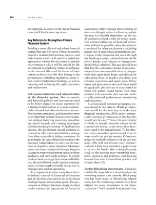 118	

china 2030

development, as shown in the recent financial
crisis and China’s own experience.

Key Reforms to Strengthen China’s
Financial System
Building a more efficient and robust financial
system that can well serve China’s transition
toward a modern, harmonious, creative, and
high-income society will require a systematic
approach to reform. For the system to embark
on a virtuous cycle, it will be critical for the
government to gradually reduce its influence
in the internal affairs of the financial institutions to focus on roles that belong to the
government, including regulation, supervision, and infrastructure building, as well as
creating and enforcing the right incentives
and mechanisms.
Full commercialization and rationalization
of the financial system. Macroeconomic
and financial policies and instruments need
to be better aligned to create incentives for
a lasting transformation to a more commercially oriented and effective financial system.
Mechanisms, structures, and institutions must
be created that provide financial intermediation without distorting incentives, exacerbating moral hazard, and creating contingent
liabilities for the government. To facilitate this
process, the government should continue to
reorient its roles and responsibilities, moving
from direct controls to indirect measures. As
an example, the central bank does not have the
necessary independence to carry out its functions in monetary policy decisions. Monetary
policy has been conducted through frequent
changes in reserve requirement ratios, window
guidance, and even credit ceilings. To enable
banks to better manage their assets and liabilities, the central bank could conduct monetary
policy in more market-friendly ways, that is,
through open market operations.
It is important to move away from direct
or indirect control of financial institutions
and to develop alternatives to bank-based
funding of government policy goals. The government at all levels has been closely involved
in the commercial operations of financial

institutions, either through direct holding of
shares or through indirect influences, mainly
because it is heavily dependent on the use
of commercial bank credit for policy goals.
Full commercialization of financial institutions will not be possible unless this practice
is replaced by other mechanisms, including
greater use of direct fiscal expenditures, government credit programs that work through
the banking system, rationalization of the
policy banks, and reforms to intergovernmental fiscal relations. The goal should be to
first free the commercial banks from policyoriented functions to enable them to compete
with their peers from home and abroad, by
subjecting them to market discipline and
effective regulation and supervision. Policy
loans and government-directed loans could
be gradually phased out or transferred to
those few policy-based banks with clear
mission and mandates that operate under
strictly enforced performance monitoring
and evaluation.
A commercially oriented governance system should be introduced. While privatization would be the best way to make state
financial institutions (SFIs) more commercially oriented, privatization of the big SFIs
would not be easy.40 Since the government
is likely to remain majority owner of the
commercial banks, state-ownership functions need to be strengthened. To be effective, state-ownership agencies need to act in
ways similar to private owners. Otherwise,
given the multiple objectives of the government, SFIs will not become truly commercialized. China may introduce a governance
structure for banks after taking thorough
stock of the existing state-ownership functions, agencies, and practices, and drawing
lessons from international best practice and
failures (box 1.9).
Further liberalizing interest rates.  China has
reached the stage where it needs to phase out
remaining interest rate controls. Much progress has been made in liberalizing interest
rates, but the remaining controls have been
blamed for many distortions in the financial sector.41 Such controls have played a key

 