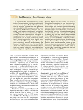 C h i n a : S t r u c t u r a l R e f o r m s f o r a M o d e r n , H a r m o n i o u s , C r e a t i v e S o c i e t y 	

Box 1.10  Establishment of a deposit insurance scheme
A set of principles has emerged from cross-country
evidence on the creation of an effective multifunction
deposit insurance system. First, and most important,
coverage should be limited so that large depositors,
subordinated debt holders, and correspondent banks
are convinced that their funds are truly at risk. This
creates strong incentives for a relatively sophisticated
set of depositors to monitor the activities of banks,
while at the same time providing assurances of
safety for depositors of smaller amounts of savings
who generally lack the ability to effectively monitor
banks. Second, membership in the deposit insurance scheme should be compulsory, so that stronger
institutions cannot select out of the pool when new
funds are needed to cover losses by other banks.
Third, joint public-private management of deposit
insurance schemes has proved more effective than
either solely private or public management.45 In Asia,

ante. Experiences from other countries show
that deposit insurance institutions need to
have some means to curtail the moral hazard
associated with bank risk taking, sometimes
involving a supervisory role, to better align
their compensation rights (that is, the premium paid by banks) and obligations (payments to insured depositors) in the event of
bank bankruptcy. Otherwise, the advantages
of deposit insurance, such as deterrence of
reckless risk taking by banks and improvements in the stability of the banking system
by decreasing the probability of bank runs,
are lost. Second, it is important to provide a
legal basis for deposit insurance institutions
to carry out their duties. The proposed “Regulations on Deposit Insurance” try to solve
problems through administrative regulations
rather than legislation.
An effective crisis management framework
should be put in place. China has come out
of the financial crises of Asia in 1997 and
the recent financial crisis of 2008 largely
unscathed. But that should provide no reason
for complacency, because the Chinese financial institutions have been untested and are

however, deposit insurance schemes have tended to
be publicly managed and to have noncompulsory
membership. Fourth, it must be made clear that
funds to cover bank losses will come principally from
the pool of surviving banks and that taxpayers will
be tapped only in truly catastrophic circumstances.
Fifth, deposit insurance premiums should be actuarially fair for the risks taken by banks, although
in practice they tend to be lower in many countries.
Sixth and finally, deposit insurers must play an active
role in decisions about when and how to resolve a
troubled bank, to minimize the cost of resolution and
protect the remainder of the deposit insurance fund.
Evidence shows that banks are less likely to become
insolvent when the deposit insurer is responsible for
intervening in failed banks and has the power to
revoke a bank’s membership in the deposit insurance
scheme (Beck and Laeven 2008).

not immune to external and internal shocks.
A framework for crisis preparedness should
be put in place that consolidates the various existing stand-alone arrangements and
blocks, includes financial projection modeling and contingency planning, and involves
all relevant agencies. Strategic design and
capacity building are both key to the successful function of such a framework.
Recasting the rights and responsibilities of
government.  Most existing problems and
potential risks in China’s financial system
can be traced back to the functions of government. An important distinguishing feature
of China’s financial system is the extensive
involvement of the government in financial
market activities. As mentioned, the government acts as owner and regulator of financial
institutions and influences resource allocation
through direct and indirect controls. The government is also widely perceived as an implicit
guarantor of financial institutions. Despite the
perceived advantages of government involvement and domination in the financial system,
the negative impact on the financial sector has

123

 