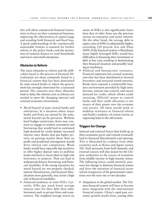 C h i n a : S t r u c t u r a l R e f o r m s f o r a M o d e r n , H a r m o n i o u s , C r e a t i v e S o c i e t y 	

this will allow commercial financial institutions to focus on their commercial business,
improving the effectiveness of capital usage
and avoiding both financial and fiscal loss.
A good understanding of the commercially
sustainable frontier is essential for further
reform in the policy banks and the promotion of inclusive finance to rural households
and micro and small enterprises.

Obstacles to Reform
The main obstacles to reform and the difficulties faced in the process of financial liberalization are those commonly found in a
financial system that has been dominated
by state-owned banks or where the government has strongly intervened for a sustained
period. The concerns over these obstacles
tend to delay the reforms even as reforms are
needed to meet the changing internal and
external economic environment.
•	 Moral hazard of state-owned banks and
enterprises. In a situation where major
banks and firms are owned by the state,
moral hazard can be pervasive. Without
hard budget constraints, firms may continue to engage in reckless investment and
borrowing that would lead to continued
high demand for credit despite increased
interest rates. Banks that put higher priority on gaining market share than on
profit and prudential management would
drive interest rate competition. Weak
banks would have especially big incentives
to offer higher deposit rates to mobilize
funds and lend or invest them in high-risk
borrowers or projects. That can lead to
widespread distress borrowing and financial instability. If the strong incentives for
moral hazard are not properly checked,
interest liberalization, and financial liberalization more generally, may invite a high
risk of financial instability.
•	 Financial weakness of some SOEs. Currently, SOEs pay much lower average
interest rates for their debt than other
borrowers such as private firms and cooperatives. The weighted average return on

assets of SOEs is also significantly lower
than that of other firms (see the previous
section on enterprise and sector reform).
On the other hand, the average debt to
equity ratio of SOEs is substantially higher,
exceeding 230 percent (Liu and Zhao
2009). If the financial system is liberalized,
many highly leveraged SOEs would face
difficulties in financing their investment or
debt at low cost, resulting in deteriorating
their financial situation and possibly leading to insolvency.
•	 Political and bureaucratic resistance.
Financial repression has created economic
rent that has been distributed to favored
borrowers and nurtured vested interests.
Banks have enjoyed a comfortable business environment provided by high entry
barriers, interest rate control, and excess
demand for credit, which allows credit
rationing. Officials’ power to control
banks and their credit allocation is one
source of their power over the economy
and society. All these would work to
mobilize resistance to financial reform
and build a tendency of system inertia or
regressing back to the old system.

Triggers for Change
Internal and external forces that build up as
their economies grow and expand eventually
lead to financial liberalization and opening.
This is illustrated by evidence from other
countries such as Korea and Japan (annex
1D). Such pressures from both domestic and
external sources will also mount for the Chinese authorities in the course of transition
from middle-income to high-income status.
The following forces could intensify pressures for change in domestic financial system
and drive the initiation of financial sector
reform irrespective of the government’s intentions over the next one or two decades:
•	 Integration in the global market. The Chinese financial system will have to become
more integrated with the international
financial system. China’s rapid past economic growth results from, among other

125

 