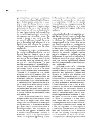 136	

china 2030

government to use compulsory acquisition as
the normal means of assembling land for purposes that are clearly commercial or industrial in nature. In the near term, to be more
in line with international practices, tighter
constraints on the use of state’s power for
land requisition will need to be clarified in
the legal framework and implemented along
the overarching principle that government’s
taking powers are extraordinary powers that
should be limited to meet public needs that
are not well addressed through the operation of the market. Such reform needs to go
hand in hand with allowing the emergence
of market mechanisms that span the urbanrural divide.
Second, current practices of compensation
for requisitioned land need to be reviewed
because they are a frequent cause of complaints about unfairness in the land requisition process. These are based on agricultural
output value but do not consider the value of
the land in its eventual urban use. The standard for compensation of cultivated land is a
multiple (generally the duration of the land
use contract, that is, 30 years) of the annual
agricultural output averaged over three years.
This practice is problematic in a context
where the differential between urban and
rural incomes and livelihoods is so large, and
where this differential is reinforced by the
separation of rural and urban land markets.
A rethinking of the compensation practices,
particularly where land is requisitioned for
commercial purposes, is needed. It is recommended that the government consider
international practices, where compensation
is usually based on the market value for the
best possible use.
Third, shortcomings in the land requisition process itself need to be addressed. While
the laws set out the procedures for the taking
of agricultural land by the state and require
local government to make the resettlement
plan public and to receive comments on it,
these steps often take place only after the requisition has been approved. In addition, there
is no explicit requirement that collectives or
farmers be advised of the requisition ahead
of time and be given an opportunity to react.

In the near term, reforms of the requisition
process need to introduce key provisions such
as advance notice, provide the opportunity
for consultation and participation during the
requisition process itself, and put in place
workable channels for appeal and dispute
resolution.
Integrating land markets for equitable benefit sharing. China’s long-term land policy
vision needs to consider more broadly how
to rebalance the relationship between the
state’s monopoly in the primary land market
and the collective and farmer participation in
the conversion of agricultural land. Measures
to decrease the urban-rural gap will have to
consider fairer benefit-sharing approaches
through, for example, gradually granting
access for collectives or rural land-use-rights
holders to participate in the transfer of rural
land to the urban land market, while at the
same time reducing and ultimately phasing
out the state’s monopolist power in the primary land market.
Experiences for successful rural-urban
transitions and integration process exist, for
example in Taiwan, China, and Korea. Both
economies were able to make farmers’ land
rights secure and free from administrative
intervention. That enabled farmers to invest
in land, resulting in much increased land productivity, and to benefit from investments
in urban development. In both economies,
urbanization took place against a background of small farms with low per capita
landholdings. Both economies adopted a
farmer-friendly approach to the conversion of
farmland for nonagricultural use and introduced comprehensive measures that let farmers capture a share of the increased land value
as a result of conversion.46 In both economies, farmers who sold their land rights and
found employment in the city were automatically covered under urban social benefits. In
China, land requisition and urban expansion
have not only limited farmers’ proceeds from
their land assets but also led to an erosion
of rural land rights by excluding collectives
and farmers from the urban land market.
A comprehensive reform program to better

 