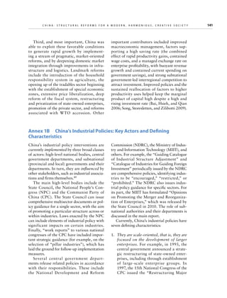 C h i n a : S t r u c t u r a l R e f o r m s f o r a M o d e r n , H a r m o n i o u s , C r e a t i v e S o c i e t y 	

Third, and most important, China was
able to exploit these favorable conditions
to generate rapid growth by implementing a stream of pragmatic, market-oriented
reforms, and by deepening domestic market
integration through improvements in infrastructure and logistics. Landmark reforms
include the introduction of the household
responsibility system in agriculture, the
opening up of the tradables sector beginning
with the establishment of special economic
zones, extensive price liberalization, deep
reform of the fiscal system, restructuring
and privatization of state-owned enterprises,
promotion of the private sector, and reforms
associated with W TO accession. Other

important contributors included improved
macroeconomic management, factors supporting a high saving rate (the combined
effect of rapid productivity gains, contained
wage costs, and a managed exchange rate on
enterprise profitability, with buoyant revenue
growth and contained current spending on
government savings), and strong subnational
government-led interregional competition to
attract investment. Improved policies and the
sustained reallocation of factors to higher
productivity uses helped keep the marginal
product of capital high despite a high and
rising investment rate (Bai, Hsieh, and Qian
2006; Song, Storesletten, and Zilibotti 2009).

Annex 1B  China’s Industrial Policies: Key Actors and Defining
Characteristics
China’s industrial policy interventions are
currently implemented by three broad classes
of actors: high-level national bodies, central
government departments, and subnational
(provincial and local) governments and their
departments. In turn, they are influenced by
other stakeholders, such as industrial associations and firms themselves.49
The main high-level bodies include the
State Council, the National People’s Congress (NPC) and the Communist Party of
China (CPC). The State Council can issue
comprehensive multisector documents or policy guidance for a single sector, with the aim
of promoting a particular structure across or
within industries. Laws enacted by the NPC
can include elements of industrial policy with
significant impacts on certain industries.
Finally, “work reports” to various national
congresses of the CPC have included important strategic guidance (for example, on the
selection of “pillar industries”), which has
laid the ground for follow-up implementation
measures.
Several central government departments release related policies in accordance
with their responsibilities. These include
the National Development and Reform

Commission (NDRC), the Ministry of Industry and Information Technology (MIIT), and
others. For example, the “Guiding Catalogue
of Industrial Structure Adjustment” and
“Catalogue of Industries for Guiding Foreign
Investment” periodically issued by the NDRC
are comprehensive policies, identifying industries to be “encouraged,” “restricted,” or
“prohibited.” The NDRC also issues industrial policy guidance for specific sectors. For
its part, the MIIT has formulated “Opinions
on Promoting the Merger and Reorganization of Enterprises,” which was released by
the State Council in 2010. The role of subnational authorities and their departments is
discussed in the main report.
Currently, China’s industrial policies have
seven defining characteristics:
1.	 They are scale-oriented, that is, they are
focused on the development of larger
enterprises. For example, in 1993, the
central government announced a strategic restructuring of state-owned enterprises, including through establishment
of large-scale enterprise groups. In
1997, the 15th National Congress of the
CPC issued the “Restructuring Major

141

 