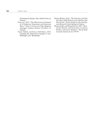 154	

china 2030

Development. Beijing: China Market Press (in
Chinese).
Yuan, Lei. 2010. “The Effectiveness Evaluation
of 10 Industrial Adjustment and Promotion
Plans.” China Economy and Trade Magazine
(zhongguo jingmao daokan) (October): (in
Chinese).
Yusuf, Shahid, and Kaoru Nabeshima. 2010.
Changing the Industrial Geography in Asia.
Washington, DC: World Bank.

Zhang, Wenkui. 2010. “The Direction and Task
for China’s SOEs Reform in the 12th Five-Year
Plan Period.” Research Report 203, Development Research Center, Beijing (in Chinese).
Zhang, Xiaobo, and Kong-Yam Tan. 2007. “Incremental Reform and Distortions in China’s
Product and Factor Markets.” World Bank
Economic Review 21 (2): 279–99.

 