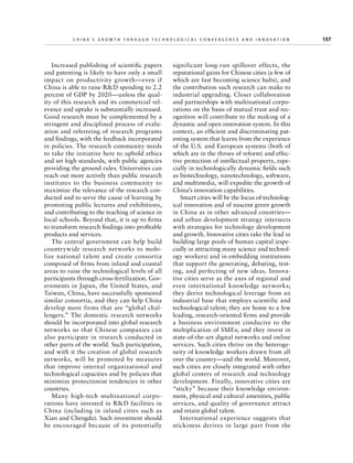 China’s Grow th through Technologic al Convergence and Innovation

Increased publishing of scientific papers
and patenting is likely to have only a small
impact on productivity growth—even if
China is able to raise RD spending to 2.2
percent of GDP by 2020—unless the quality of this research and its commercial relevance and uptake is substantially increased.
Good research must be complemented by a
stringent and disciplined process of evaluation and refereeing of research programs
and findings, with the feedback incorporated
in policies. The research community needs
to take the initiative here to uphold ethics
and set high standards, with public agencies
providing the ground rules. Universities can
reach out more actively than public research
institutes to the business community to
maximize the relevance of the research conducted and to serve the cause of learning by
promoting public lectures and exhibitions,
and contributing to the teaching of science in
local schools. Beyond that, it is up to firms
to transform research findings into profitable
products and services.
The central government can help build
countrywide research networks to mobilize national talent and create consortia
composed of firms from inland and coastal
areas to raise the technological levels of all
participants through cross-fertilization. Governments in Japan, the United States, and
Taiwan, China, have successfully sponsored
similar consortia, and they can help China
develop more firms that are “global challengers.” The domestic research networks
should be incorporated into global research
networks so that Chinese companies can
also participate in research conducted in
other parts of the world. Such participation,
and with it the creation of global research
networks, will be promoted by measures
that improve internal organizational and
technological capacities and by policies that
minimize protectionist tendencies in other
countries.
Many high-tech multinational corporations have invested in RD facilities in
China (including in inland cities such as
Xian and Chengdu). Such investment should
be encouraged because of its potentially

	

significant long-run spillover effects, the
reputational gains for Chinese cities (a few of
which are fast becoming science hubs), and
the contribution such research can make to
industrial upgrading. Closer collaboration
and partnerships with multinational corporations on the basis of mutual trust and recognition will contribute to the making of a
dynamic and open innovation system. In this
context, an efficient and discriminating patenting system that learns from the experience
of the U.S. and European systems (both of
which are in the throes of reform) and effective protection of intellectual property, especially in technologically dynamic fields such
as biotechnology, nanotechnology, software,
and multimedia, will expedite the growth of
China’s innovation capabilities.
Smart cities will be the locus of technological innovation and of nascent green growth
in China as in other advanced countries—
and urban development strategy intersects
with strategies for technology development
and growth. Innovative cities take the lead in
building large pools of human capital (especially in attracting many science and technology workers) and in embedding institutions
that support the generating, debating, testing, and perfecting of new ideas. Innovative cities serve as the axes of regional and
even international knowledge networks;
they derive technological leverage from an
industrial base that employs scientific and
technological talent; they are home to a few
leading, research-oriented firms and provide
a business environment conducive to the
multiplication of SMEs; and they invest in
state-of-the-art digital networks and online
services. Such cities thrive on the heterogeneity of knowledge workers drawn from all
over the country—and the world. Moreover,
such cities are closely integrated with other
global centers of research and technology
development. Finally, innovative cities are
“sticky” because their knowledge environment, physical and cultural amenities, public
services, and quality of governance attract
and retain global talent.
International experience suggests that
stickiness derives in large part from the

157

 