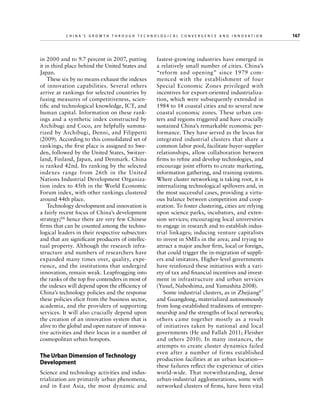 China’s Grow th through Technologic al Convergence and Innovation

in 2000 and to 9.7 percent in 2007, putting
it in third place behind the United States and
Japan.
These six by no means exhaust the indexes
of innovation capabilities. Several others
arrive at rankings for selected countries by
fusing measures of competitiveness, scientific and technological knowledge, ICT, and
human capital. Information on these rankings and a synthetic index constructed by
Archibugi and Coco, are helpfully summarized by Archibugi, Denni, and Filippetti
(2009). According to this consolidated set of
rankings, the first place is assigned to Sweden, followed by the United States, Switzerland, Finland, Japan, and Denmark. China
is ranked 42nd. Its ranking by the selected
indexes range from 26th in the United
Nations Industrial Development Organization index to 45th in the World Economic
Forum index, with other rankings clustered
around 44th place.
Technology development and innovation is
a fairly recent focus of China’s development
strategy;66 hence there are very few Chinese
firms that can be counted among the technological leaders in their respective subsectors
and that are significant producers of intellectual property. Although the research infrastructure and numbers of researchers have
expanded many times over, quality, experience, and the institutions that undergird
innovation, remain weak. Leapfrogging into
the ranks of the top five contenders in most of
the indexes will depend upon the efficiency of
China’s technology policies and the response
these policies elicit from the business sector,
academia, and the providers of supporting
services. It will also crucially depend upon
the creation of an innovation system that is
alive to the global and open nature of innovative activities and their locus in a number of
cosmopolitan urban hotspots.

The Urban Dimension of Technology
Development
Science and technology activities and industrialization are primarily urban phenomena,
and in East Asia, the most dynamic and

	

fastest-growing industries have emerged in
a relatively small number of cities. China’s
“reform and opening” since 1979 commenced with the establishment of four
S
­ pecial Economic Zones privileged with
incentives for export-oriented industrialization, which were subsequently extended in
1984 to 14 coastal cities and to several new
coastal economic zones. These urban centers and regions triggered and have crucially
sustained China’s remarkable economic performance. They have served as the locus for
integrated industrial clusters that share a
common labor pool, facilitate buyer-supplier
relationships, allow collaboration between
firms to refine and develop technologies, and
encourage joint efforts to create marketing,
information gathering, and training systems.
Where cluster networking is taking root, it is
internalizing technological spillovers and, in
the most successful cases, providing a virtuous balance between competition and cooperation. To foster clustering, cities are relying
upon science parks, incubators, and extension services; encouraging local universities
to engage in research and to establish industrial linkages; inducing venture capitalists
to invest in SMEs in the area; and trying to
attract a major anchor firm, local or foreign,
that could trigger the in-migration of suppliers and imitators. Higher-level governments
have reinforced these initiatives with a variety of tax and financial incentives and investment in infrastructure and urban services
(Yusuf, Nabeshima, and Yamashita 2008).
Some industrial clusters, as in Zhejiang67
and Guangdong, materialized autonomously
from long-established traditions of entrepreneurship and the strengths of local networks;
others came together mostly as a result
of initiatives taken by national and local
g
­ overnments (He and Fallah 2011; Fleisher
and others 2010). In many instances, the
attempts to create cluster dynamics failed
even after a number of firms established
production facilities at an urban location—
these failures reflect the experience of cities
world-wide. That notwithstanding, dense
urban-industrial agglomerations, some with
networked clusters of firms, have been vital

167

 