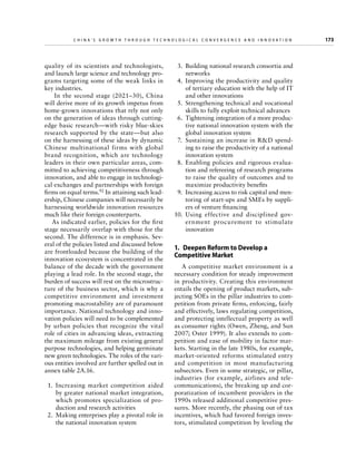 China’s Grow th through Technologic al Convergence and Innovation

quality of its scientists and technologists,
and launch large science and technology programs targeting some of the weak links in
key industries.
In the second stage (2021–30), China
will derive more of its growth impetus from
home-grown innovations that rely not only
on the generation of ideas through cuttingedge basic research—with risky blue-skies
research supported by the state—but also
on the harnessing of these ideas by dynamic
Chinese multinational firms with global
brand recognition, which are technology
leaders in their own particular areas, committed to achieving competitiveness through
innovation, and able to engage in technological exchanges and partnerships with foreign
firms on equal terms.92 In attaining such leadership, Chinese companies will necessarily be
harnessing worldwide innovation resources
much like their foreign counterparts.
As indicated earlier, policies for the first
stage necessarily overlap with those for the
second. The difference is in emphasis. Several of the policies listed and discussed below
are frontloaded because the building of the
innovation ecosystem is concentrated in the
balance of the decade with the government
playing a lead role. In the second stage, the
burden of success will rest on the microstructure of the business sector, which is why a
competitive environment and investment
promoting macrostability are of paramount
importance. National technology and innovation policies will need to be complemented
by urban policies that recognize the vital
role of cities in advancing ideas, extracting
the maximum mileage from existing general
purpose technologies, and helping germinate
new green technologies. The roles of the various entities involved are further spelled out in
annex table 2A.16.
  1.	 Increasing market competition aided
by greater national market integration,
which promotes specialization of production and research activities
  2.	 Making enterprises play a pivotal role in
the national innovation system

	

  3.	 Building national research consortia and
networks
  4.	 Improving the productivity and quality
of tertiary education with the help of IT
and other innovations
  5.	 Strengthening technical and vocational
skills to fully exploit technical advances
  6.	 Tightening integration of a more productive national innovation system with the
global innovation system
  7.	 Sustaining an increase in RD spending to raise the productivity of a national
innovation system
  8.	 Enabling policies and rigorous evaluation and refereeing of research programs
to raise the quality of outcomes and to
maximize productivity benefits
  9.	 Increasing access to risk capital and mentoring of start-ups and SMEs by suppliers of venture financing
10.	Using effective and disciplined government procurement to stimulate
innovation

1.  Deepen Reform to Develop a
Competitive Market
A competitive market environment is a
necessary condition for steady improvement
in productivity. Creating this environment
entails the opening of product markets, subjecting SOEs in the pillar industries to competition from private firms, enforcing, fairly
and effectively, laws regulating competition,
and protecting intellectual property as well
as consumer rights (Owen, Zheng, and Sun
2007; Oster 1999). It also extends to competition and ease of mobility in factor markets. Starting in the late 1980s, for example,
market-oriented reforms stimulated entry
and competition in most manufacturing
subsectors. Even in some strategic, or pillar,
industries (for example, airlines and telecommunications), the breaking up and corporatization of incumbent providers in the
1990s released additional competitive pressures. More recently, the phasing out of tax
incentives, which had favored foreign investors, stimulated competition by leveling the

173

 