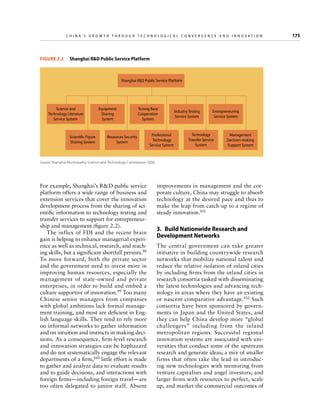 China’s Grow th through Technologic al Convergence and Innovation

	

Figure 2.2   Shanghai RD Public Service Platform

Shanghai RD Public Service Platform

Science and
Technology Literature
Service System

Scientific Figure
Sharing System

Equipment
Sharing
System

Testing Base
Cooperation
System

Resources Security
System

Professional
Technology
Service System

Industry Testing
Service System

Entrepreneuring
Service System

Technology
Transfer Service
System

Management
Decision-making
Support System

Source: Shanghai Municipality Science and Technology Commission 2006.

For example, Shanghai’s RD public service
platform offers a wide range of business and
extension services that cover the innovation
development process from the sharing of scientific information to technology testing and
transfer services to support for entrepreneurship and management (figure 2.2).
The influx of FDI and the recent brain
gain is helping to enhance managerial experience as well as technical, research, and teaching skills, but a significant shortfall persists.98
To move forward, both the private sector
and the government need to invest more in
improving human resources, especially the
management of state-owned and private
enterprises, in order to build and embed a
culture supportive of innovation.99 Too many
Chinese senior managers from companies
with global ambitions lack formal management training, and most are deficient in English language skills. They tend to rely more
on informal networks to gather information
and on intuition and instincts in making decisions. As a consequence, firm-level research
and innovation strategies can be haphazard
and do not systematically engage the relevant
departments of a firm,100 little effort is made
to gather and analyze data to evaluate results
and to guide decisions, and interactions with
foreign firms—including foreign travel—are
too often delegated to junior staff. Absent

improvements in management and the corporate culture, China may struggle to absorb
technology at the desired pace and thus to
make the leap from catch-up to a regime of
steady innovation.101

3.  Build Nationwide Research and
Development Networks
The central government can take greater
initiative in building countrywide research
networks that mobilize national talent and
reduce the relative isolation of inland cities
by including firms from the inland cities in
research consortia tasked with disseminating
the latest technologies and advancing technology in areas where they have an existing
or nascent comparative advantage.102 Such
consortia have been sponsored by governments in Japan and the United States, and
they can help China develop more “global
challengers” including from the inland
metropolitan regions. Successful regional
innovation systems are associated with universities that conduct some of the upstream
research and generate ideas; a mix of smaller
firms that often take the lead in introducing new technologies with mentoring from
venture capitalists and angel investors; and
larger firms with resources to perfect, scale
up, and market the commercial outcomes of

175

 