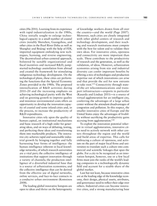China’s Grow th through Technologic al Convergence and Innovation

cities (Hu 2011). Learning from its experience
with rapid industrialization in the 1980s,
China initially sought to enlarge technological capacity in a small number of coastal
cities (notably Shenzhen, Guangzhou, and
other cities in the Pearl River Delta as well as
Shanghai and Beijing) with the help of FDI,
imported equipment embodying new techniques, licensing, and reverse engineering.
The decentralized urban-centered approach,
bolstered by suitable organizational and
fi
­ scal incentives and increased RD, jumpstarted technology assimilation from abroad
and created the framework for stimulating
indigenous technology development. On the
technological plane, these cities are performing the functions that the Special Economic
Zones provided in the 1980s. The proposed
intensification of RD activities during
2011–20 and the increasing emphasis on
achieving technological parity with the West
and on greening growth to improve quality
and minimize environmental costs offers an
opportunity to develop the innovation capacity of coastal and some inland cities and, in
the process, to increase the productivity of
RD expenditures.
Innovative cities rely upon the quality of
human capital, on institutional mechanisms
and basic research of a high order for generating ideas, and on ways of debating, testing,
and perfecting these ideas and transforming
them into marketable products. The innovative city achieves rapid and sustainable industrial growth by bringing together and fully
harnessing four forms of intelligence: the
human intelligence inherent in local knowledge networks, of which research universities
are a vital part; the collective intelligence of
institutions that support innovation through
a variety of channels; the production intelligence of a diversified industrial base that
is a source of urbanization economies; and
the collective intelligence that can be derived
from the effective use of digital networks,
online services, and face-to-face contacts in
a conducive urban environment (Komninos
2008).
The leading global innovative hotspots are
open to ideas and thrive on the heterogeneity

	

of knowledge workers drawn from all over
the country—and the world (Page 2007).
Moreover, such cities are closely integrated
with other global centers of research and
technology development, and their teaching and research institutions must compete
with the best for talent and to validate their
own ideas. For innovative cities, openness
and connectivity are more important than
scale. These contribute to the productivity
of research and the generation, as well as the
validation, of ideas. However, urbanization
economies arising from size and industrial
diversity can confer important benefits by
offering a mix of technologies and production
expertise out of which innovations can arise
and that provide the soil for new entrants
to take root.133 Connectivity through stateof-the-art telecommunications and transport infrastructure—airports in particular
(Kasarda and Lindsay 2011)—is a source of
virtual agglomeration for an intelligent city,
conferring the advantages of a large urban
center without the attendant disadvantages of
congestion and pollution. In this respect, the
smaller innovative cities of Europe and the
United States enjoy the advantages of livability without sacrificing the productivity gains
accruing from agglomeration.134
To exploit the innovation potential inherent in virtual agglomeration, innovative cities need to actively network with other centers throughout the region and the world
and build areas of expertise. This calls for
embracing a culture of openness, and activism on the part of major local firms and universities to translate such a culture into commercial and scientific linkages that span the
globe. For a city to be recognized as an innovation hotspot, however, one or a few local
firms must join the ranks of the world’s leading companies in a technologically dynamic
field and account for a sizable share of the
global market.
Last but not least, because innovative cities
are at the leading edge of the knowledge economy, their design, physical assets, attributes,
and governance need to reflect their edge over
others. Industrial cities can become innovative cities, and a strong manufacturing base

183

 