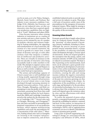 184	

china 2030

can be an asset, as it is for Tokyo, Stuttgart,
Munich, Seoul, Seattle, and Toulouse. But
industry is not a necessary condition: Cam­
bridge (U.K.), Helsinki, San Francisco, and
Kyoto are not industrial cities, yet they are
innovative cities that have acquired significant production capabilities that are hightech or “I-tech” (Markusen and others 2004).
Cities become innovative when existing
industries or institutions act as a nucleus of
new activities and start a chain reaction. The
process can be initiated by any of a number
of catalysts—decisive and visionary leadership by leading stakeholders, the upgrading
and transformation of a local university, the
creation of a new research institution, the
arrival or growth of a major firm, a small
cluster of dynamic start-ups, or some other
catalytic event that energizes a combination of intellectual and productive activities. There are virtually no instances in the
past two decades of innovative cities being
successfully made to order anywhere in the
world. The attempts to engineer science cities
such as in Tsukuba in Japan and Daejeon in
Korea as well as similar complexes in Europe
have rarely lived up to expectations.
The science and technology capacity of
China’s coastal cites is well established and
is being steadily augmented through rising
investment in the research infrastructure;
that of several inland cities is now being
developed through increasing attention to
regional innovation policies. Cities such as
Xian, Chengdu, Zhengzhou, and Hefei are
attempting to raise the profile of their leading
universities, grooming local firms that could
become industrial anchors for local clusters,
much like ARM and Cambridge Consultants
served as the anchors for the electronics cluster in Cambridge, U.K.135 Several cities such
as Chengdu, Shenyang, and Chongqing136
have also been successful in persuading multinational corporations to set up production
facilities, which augment manufacturing
capabilities and create the preconditions for
a concentration of the value chain.137 Moreover, leading inland cities such as Changsha
are investing in the transport infrastructure to improve connectivity, and all have

established industrial parks to provide space
and services for industry to grow. These plus
a full suite of incentives satisfy most of the
preconditions for the emergence of innovative
industrial clusters. What might be missing is
an industrial focus on specialization and on
the quality of the environment.

Greening Urban Growth
Economic growth that is largely urban driven
must be rendered climate friendly. Hence
the “greening” of urban growth is becoming a priority worldwide, including in China.
Although the precise meaning of green
growth remains somewhat elusive, it points
to the possibility of achieving sustainable
urban development through a virtuous spiral
of innovations. At the core of green growth is
the assumption that the energy, capital, and
emissions intensity of GDP can be contained
or reduced as economies expand. The hope is
that if greening can be mainstreamed, much
more can be achieved: a green growth strategy should lead to development of and investments in low-carbon technologies and infrastructures that bring about a green industrial
revolution, creating the jobs and raising
incomes without the negative externalities
associated with the fossil fuel–based growth
of the past two centuries; greening can thus
contain the trend change in the climate. An
exploration of the possibilities is still at an
early stage and hemmed in by the prevalence
of entrenched technologies, but even now it
is obvious that if the revolution is to succeed,
much will depend upon the initiatives taken
by cities and the effectiveness with which
they are implemented.
To realize the potential of green urban
growth, a conceptual framework can usefully
provide the scaffolding for policies—national
and local. In this context, an intersection of
two concepts pertaining to general purpose
technologies (GPTs) and to agglomeration
economies can serve to identify and elaborate
actions to promote green growth.
Long cycles of growth-augmenting technological change are associated with the
emergence and diffusion of GPTs, which

 