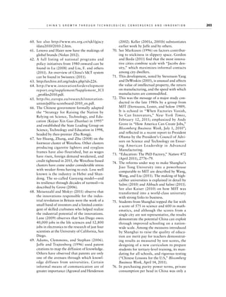 China’s Grow th through Technologic al Convergence and Innovation

  60.	See also http://www.sts.org.cn/sjkl/gjscy
/data2010/2010-2.htm.
  61.	 Lenovo and Haier now have the makings of
global brands (Nolan 2012).
 62.	A full listing of national programs and
policy initiatives from 1980 onward can be
found in Lu (2008) and Liu, F. and others
(2011). An overview of China’s ST system
can be found in Swissnex (2011).
 63.	http://archive.itif.org/index.php?id=226.
 64.	http://w w w.innovationfordevelopment
report.org /supplement/Supplement_ ICI
_profiles2010.pdf.
 65.	http://ec.europa.eu/research/innovationunion/pdf/iu-scoreboard-2010_en.pdf.
  66.	 The Chinese government formally adapted
the “Strategy for Raising the Nation by
Relying on Science, Technology, and Education (Kejiao Xin Guo Zhanlue) in 1995”
and established the State Leading Group on
Science, Technology and Education in 1998,
headed by then-premier Zhu Rongji.
  67.	 See Huang, Zhang, and Zhu (2008) on the
footwear cluster of Wenzhou. Other clusters
producing cigarette lighters and eyeglass
frames have also flourished, but as wages
have risen, foreign demand weakened, and
credit tightened in 2011, the Wenzhou-based
clusters have come under considerable stress
with weaker firms having to exit. Less well
known is the industry in Hebei and Shandong. The so-called Gaoyang model—and
its resilience through decades of turmoil—is
described by Grove (2006).
  68.	 Meisenzahl and Mokyr (2011) observe that
the innovations responsible for the industrial revolution in Britain were the work of a
small band of inventors and a limited contingent of skilled craftsmen who helped realize
the industrial potential of the innovations.
Lane (2009) observes that San Diego owes
40,000 jobs in the life sciences and 12,800
jobs in electronics to the research of just four
scientists at the University of California, San
Diego.
  69.	 Adams, Clemmons, and Stephan (2006).
Jaffe and Trajtenberg (1996) used patent
citations to map the diffusion of knowledge.
Others have observed that patents are only
one of the avenues through which knowledge diffuses from universities. Certain
informal means of communication are of
greater importance (Agrawal and Henderson

	

(2002). Keller (2001a, 2001b) substantiates
earlier work by Jaffe and by others.
  70.	 See Markusen (1996) on factors contributing to stickiness in slippery space. Gordon
and Ikeda (2011) find that the most innovative cities combine scale with “Jacobs density,” which maximizes informal contacts
among city dwellers.
  71.	 This development, noted by Stevenson-Yang
and DeWoskin (2005), is unusual and affects
the value of intellectual property, the return
on manufacturing, and the speed with which
manufactures are commodified.
  72.	 This was the message of a major study conducted in the late 1980s by a group from
MIT (Dertouzos, Lester, and Solow 1989).
It is echoed in “When Factories Vanish,
So Can Innovators,” New York Times,
February 12, 2011; emphasized by Andy
Grove in “How America Can Create Jobs,”
Bloomberg Business Week, July 1, 2010”;
and reflected in a recent report to President
Obama by the President’s Council of Advisors on Science and Technology on Ensuring American Leadership in Advanced
Manufacturing.
  73.	 “Education: The PhD Factory,” Nature 472
(April 2011), 2776–79.
  74.	 The reforms under way to make Shanghai’s
Jiao Tong University into a powerhouse
comparable to MIT are described by Wang,
Wang, and Liu (2011). The making of highcaliber universities is explained in detail by
Salmi (2010) and Altbach and Salmi (2011).
See also Kaiser (2010) on how MIT was
transformed into a world-class university
with strong links to business.
  75.	 Students from Shanghai topped the list with
a score of 575 in science and 600 in mathematics, and although the scores from a
single city are not representative, the results
demonstrate the potential China can exploit
through improved schooling on a nationwide scale. Among the measures introduced
by Shanghai to raise the quality of education are merit pay for teachers demonstrating results as measured by test scores, the
designing of a new curriculum to prepare
students for tertiary-level training, its mandating for all schools, and rigorous testing
(“Chinese Lessons for the U.S,” Bloomberg
Business Week, April 14, 2011).
  76.	 In purchasing parity power terms, private
consumption per head in China was only a

203

 