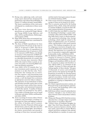 China’s Grow th through Technologic al Convergence and Innovation

  93.	 Rising costs, tightening credit, and weakening export demand have dampened the
performance and reduced the profitability of
China’s 2.5 million privately owned SMEs.
The future contribution of this vital sector
will depend on a moderation of these recent
trends.
 94.	The gains from churning and creative
destruction are analyzed by Fogel, Morck,
and Yeung (2008); Liang, McLean, and
Zhao (2011); and Bartelsman, Haltiwanger,
and Scarpetta (2004).
  95.	 Popp (2010) shows how environmental regulation and standards have contributed to
green innovation.
  96.	 The share of RD expenditures by firms
increased from 68 percent of the total in
2005 to 74 percent in 2009. This led to
a decline in the share of expenditures by
RD institutions from 21 percent in 2005
to 16.5 percent in 2009. Hence, even though
an increase in the proportion of RD performed by business enterprises is interpreted
as a desirable characteristic of a country that
wants to become more innovative (Mani
2010), this trend in China is partly an outcome of its policy of converting RD institutes into business enterprises.
  97.	 Lane (2009, 1274–75) remarks that “science investment needs to generate an ‘aha’
moment or an idea that has value. Translating that ‘aha’ moment into an innovation also requires a well functioning team
or organization, a well functioning patent
system, a well developed firm ecosystem,
or appropriate university links to industry.”
The experience of successful firms in China
and elsewhere provides useful clues to how
the innovative teams within firms interact
with the policy and institutional framework
in which they operate. A number of Chinese
case studies are presented by Tan (2011).
Case studies of foreign firms can be found
in Herstatt and others (2006); and Boutellier
and others (2000).
  98.	 Active recruiting of overseas ethnic Chinese
academics and researchers is leading to a
brain gain for China and helping to improve
the caliber of faculties and of research.
However, less than 30 percent of those going
abroad return, and very often the ones who
do are not the leading lights. Nevertheless,
the relative attractiveness and rewards to
working in China have increased steadily,

	

and the trend in brain gain seems to be positive (Oxford Analytica 2009).
  99.	 Some recent research on enterprise restructuring in China can be found in Oi (2011).
100.	This is a practice perfected by the leading
Japanese firms, which, along with attention
to customer feedback, accounts for their efficient commercialization of innovations.
101.	 Li (2011) finds that own RD is critical for
the absorbing of technology—a point underscored by Cohen and Levinthal (1990)—and
that SOEs find it easier to absorb domestically generated technology than foreign
technology, which might be related to the
degree of sophistication, ease of communication, and proximity to the actual research
source. This finding strengthens the case
for indigenous innovation alongside international collaboration and borrowing from
abroad. The importance of a corporate culture of innovation is empirically supported
by Jaruzelski, Loehr, and Holman (2011).
102.	 See Mathews (2000) on the formation and
working of consortia in Taiwan, China;
and Branstetter and Sakakibara (1998) and
Dodgson and Sakakibara (2003) on the utility of consortia in Japan and elsewhere in
Asia. OECD (2007, p. 2) comments on the
“islands” of science in China and urges the
linking together of these islands; “the gates
of thousands of science and technology
parks [need to be] opened up through the
promotion of networks for sharing human
and capital resources. A greater national and
regional concordance would avoid wasteful research duplication such as by issuing
guidelines or creating an independent coordinating agency.”
103.	 On China’s regional innovation systems, see
Research Group on Development and Strategy of Science and Technology (2011) and
Liu, X. and others (2010).
104.	 Both house military research and production
facilities. Chengdu is one of China’s four
space research centers and produces military
jet planes.
105.	 Zhang and Zhuang (2011) find that tertiary
education has a stronger impact on growth
than primary or secondary education.
106.	 “China’s Army of Graduates Struggles for
Jobs,” New York Times, December 11, 2010.
107.	 China’s numerous business schools, which
have made a great effort to imitate Western
schools and attract academics from abroad,
still lag behind on a number of counts, and

205

 
