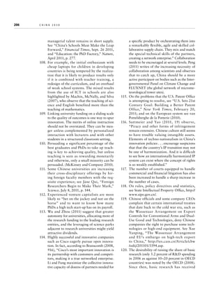 206	

china 2030

managerial talent remains in short supply.
See “China’s Schools Must Make the Leap
Forward,” Financial Times, Sept. 26 2011,
and “Education: the PhD Factory,” Nature,
April 2011, p. 277.
108.	For example, the initial enthusiasm with
cheap laptops for children in developing
countries is being tempered by the realization that it is likely to produce results only
if it is combined with teacher training, a
redesign of the curriculum, and an overhaul
of weak school systems. The mixed results
from the use of ICT in schools are also
highlighted by Machin, McNally, and Silva
(2007), who observe that the teaching of science and English benefited more than the
teaching of mathematics.
109.	 Linking university funding on a sliding scale
to the quality of outcomes is one way to spur
innovation. The merits of online instruction
should not be overstated. They can be meager unless complemented by personalized
interaction with lecturers and with other
students in a structured classroom setting.
110.	 Persuading a significant percentage of the
best graduates and PhDs to take up teaching is key to achieving quality, but unless
teaching is seen as rewarding monetarily
and otherwise, only a small minority can be
persuaded. (McKinsey and Company 2010).
111.	 Some Chinese universities are increasing
their cross-disciplinary offerings by hiring foreign faculty members with the requisite experience; see Jane Qui, “Foreign
Researchers Begin to Make Their Mark,”
Science, July 8, 2011, p. 144.
112.	Experienced venture capitalists are more
likely to “bet on the jockey and not on the
horse” and to want to know how many
PhDs a high tech start-up has on its payroll.
113.	 Wu and Zhou (2011) suggest that greater
autonomy for universities, allocating more of
the research funding to the leading research
entities, and the leveraging of science parks
adjacent to research universities might yield
attractive dividends.
114.	 Highly successful and innovative companies
such as Cisco eagerly pursue open innovation. In fact, according to Branscomb (2008,
916), “Cisco’s most important innovation is
its partnership with customers and competitors, making it a true networked enterprise.
Li and Fung maximize the collective innovative capacity of dozens of partners needed for

a specific product by orchestrating them into
a remarkably flexible, agile and skilled collaborative supply chain. They mix and match
the special technical skills of the partners,
creating a network enterprise.” Collaboration
needs to be encouraged at several levels. Peng
(2011) writes of the increasing necessity of
collaboration among scientists and observes
that to catch up, China should be a more
active participant on bodies such as the Intergovernmental Panel on Climate Change and
FLUXNET (the global network of micrometeorological tower sites).
115.	 On the problems that the U.S. Patent Office
is attempting to resolve, see “U.S. Sets 21st
Century Goal: Building a Better Patent
Office,” New York Times, February 20,
2011; and on the European system see van
Pottelsberghe de la Potterie (2010).
116.	Suttmeier and Yao (2011, 19) observe,
“Piracy and other forms of infringement
remain extensive. Chinese culture still seems
to have trouble valuing intangible assets.
Elements of techno-nationalism in China’s
innovation policies . . . encourage suspicions
that that the country’s IP transition may not
be one of harmonization. And it is difficult
to see how an internationally harmonized IP
system can exist where the concept of rights
is so weakly established.”
117.	 The number of courts equipped to handle
commercial and financial litigation has also
been increased to handle a sharp increase in
the number of cases.
118.	 On rules, policy directives and statistics,
see State Intellectual Property Office, http://
www.sipo.gov.cn/.
119.	 Chinese officials and some company CEOs
complain that certain international treaties
that date back to the cold war era, such as
the Wassenaar Arrangement on Export
Controls for Conventional Arms and DualUse Good and Technologies, deny Chinese
companies the right to purchase some technologies or high-end equipment. See Xue
Yanping, “The Wassenaar Arrangement
and EU’s embargo on high-tech export
to China,” http://ies.cass.cn/Article/cbw
/ozkj/201101/3394.asp.
120.	The desirability of raising the share of basic
research (only 5.2 percent of RD spending
in 2006 as against 10–20 percent in OECD
countries) was noted by the OECD (2008).
Since then, basic research has received

 