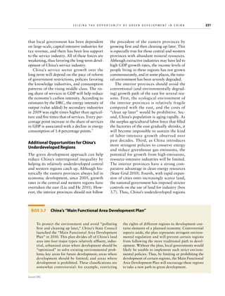 Seizing the Opportunity of Green Development in China

that local government has been dependent
on large-scale, capital-intensive industries for
tax revenue, and there has been less support
to the service industry. All of these forces are
weakening, thus favoring the long-term development of China’s service industry.
China’s service sector growth over the
long term will depend on the pace of reform
of government restrictions, policies favoring
the knowledge industries, and consumption
patterns of the rising middle class. The rising share of services in GDP will help reduce
the economy’s carbon intensity. According to
estimates by the DRC, the energy intensity of
output (value added) by secondary industries
in 2009 was eight times higher than agriculture and five times that of services. Every percentage point increase in the share of services
in GDP is associated with a decline in energy
consumption of 1.4 percentage points.7

Additional Opportunities for China’s
Underdeveloped Regions
The green development approach can help
reduce China’s interregional inequality by
helping its relatively underdeveloped central
and western regions catch up. Although historically the eastern provinces always led in
economic development, since 2005, growth
rates in the central and western regions have
overtaken the east (Liu and He 2011). However, the interior provinces should not follow

	

the precedent of the eastern provinces by
growing first and then cleaning up later. This
is especially true for those central and western
provinces with abundant mineral resources.
Although extractive industries may have led to
high GDP growth rates, the income levels of
people living in these regions has not grown
commensurately, and in some places, the natural environment has been severely degraded.
The interior provinces should avoid the
conventional (and environmentally degrading) growth path of the east for several reasons. First, the ecological environment of
the interior provinces is relatively fragile
compared with the east, and the costs of
“clean up later” would be prohibitive. Second, China’s population is aging rapidly. As
the surplus agricultural labor force that filled
the factories of the east gradually shrinks, it
will become impossible to sustain the kind
of labor-intensive growth observed over
past decades. Third, as China introduces
more stringent policies to conserve energy
and reduce greenhouse gas emissions, the
potential for growth from high-emissions,
resource-intensive industries will be limited.
The interior provinces have a strong comparative advantage in clean energy resources
(State Grid 2010). Fourth, with rapid expansion of cities onto increasingly scarce land,
the national government has imposed stricter
controls on the use of land for industry (box
3.7). Thus, China’s underdeveloped regions

Box 3.7  China’s “Main Functional Area Development Plan”
To protect the environment and avoid “polluting
first and cleaning up later,” China’s State Council
launched the “Main Functional Area Development
Plan” in 2010. This plan divides all of China’s land
area into four major types: relatively affluent, industrial, urbanized areas where development should be
“optimized” to solve existing environmental problems; key areas for future development; areas where
development should be limited; and areas where
development is prohibited. These classifications are
somewhat controversial: for example, restricting
Source: DRC.

the rights of different regions to development contains elements of a planned economy. Controversial
aspects aside, the plan represents stringent environmental regulation and will prevent certain regions
from following the more traditional path to development. Without the plan, local governments would
likely be unable to implement such strict environmental policies. Thus, by limiting or prohibiting the
development of certain regions, the Main Functional
Area Development Plan will encourage these regions
to take a new path to green development.

231

 