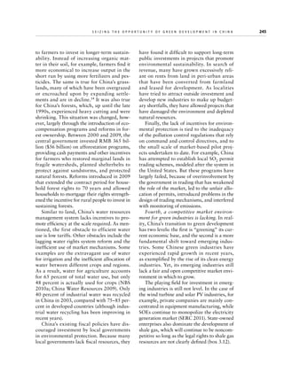 Seizing the Opportunity of Green Development in China

to farmers to invest in longer-term sustainability. Instead of increasing organic matter in their soil, for example, farmers find it
more economical to increase output in the
short run by using more fertilizers and pesticides. The same is true for China’s grasslands, many of which have been overgrazed
or encroached upon by expanding settlements and are in decline.14 It was also true
for China’s forests, which, up until the late
1990s, experienced heavy cutting and were
shrinking. This situation was changed, however, largely through the introduction of ecocompensation programs and reforms in forest ownership. Between 2000 and 2009, the
central government invested RMB 365 billion ($56 billion) on afforestation programs,
providing cash payments and other incentives
for farmers who restored marginal lands in
fragile watersheds, planted shelterbelts to
protect against sandstorms, and protected
natural forests. Reforms introduced in 2009
that extended the contract period for household forest rights to 70 years and allowed
households to mortgage their rights strengthened the incentive for rural people to invest in
sustaining forests.
Similar to land, China’s water resources
management system lacks incentives to promote efficiency at the scale required. As mentioned, the first obstacle to efficient water
use is low tariffs. Other obstacles include the
lagging water rights system reform and the
inefficient use of market mechanisms. Some
examples are the extravagant use of water
for irrigation and the inefficient allocation of
water between different crops and regions.
As a result, water for agriculture accounts
for 65 percent of total water use, but only
48 percent is actually used for crops (NBS
2010a; China Water Resources 2009). Only
40 percent of industrial water was recycled
in China in 2003, compared with 75–85 percent in developed countries (although industrial water recycling has been improving in
recent years).
China’s existing fiscal policies have discouraged investment by local governments
in environmental protection. Because many
local governments lack fiscal resources, they

	

have found it difficult to support long-term
public investments in projects that promote
environmental sustainability. In search of
revenue, many have grown excessively reliant on rents from land in peri-urban areas
that have been converted from farmland
and leased for development. As localities
have tried to attract outside investment and
develop new industries to make up budgetary shortfalls, they have allowed projects that
have damaged the environment and depleted
natural resources.
Finally, the lack of incentives for environmental protection is tied to the inadequacy
of the pollution control regulations that rely
on command and control directives, and to
the small scale of market-based pilot projects undertaken to date. For example, China
has attempted to establish local SO2 permit
trading schemes, modeled after the system in
the United States. But these programs have
largely failed, because of overinvolvement by
the government in trading that has weakened
the role of the market, led to the unfair allocation of permits, introduced problems in the
design of trading mechanisms, and interfered
with monitoring of emissions.
Fourth, a competitive market environment for green industries is lacking. In reality, China’s transition to green development
has two levels: the first is “greening” its current economic base, and the second is a more
fundamental shift toward emerging industries. Some Chinese green industries have
experienced rapid growth in recent years,
as exemplified by the rise of its clean energy
industries. Yet, its emerging industries still
lack a fair and open competitive market environment in which to grow.
The playing field for investment in emerging industries is still not level. In the case of
the wind turbine and solar PV industries, for
example, private companies are mainly concentrated in equipment manufacturing, while
SOEs continue to monopolize the electricity
generation market (SERC 2011). State-owned
enterprises also dominate the development of
shale gas, which will continue to be noncompetitive so long as the legal rights to shale gas
resources are not clearly defined (box 3.12).

245

 