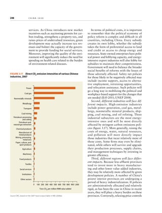 248	

china 2030

services. As China introduces new market
incentives such as auctioning permits for carbon trading, strengthens a property tax, and
raises prices of undervalued resources, green
development may actually increase tax revenues and bolster the capacity of the government to provide funding for social services.
Moreover, improving the quality of the environment will significantly reduce the need for
spending on health care related to the burden
of environment-related diseases.
Figure 3.17  Direct CO2 emission intensities of various Chinese
industries, 2007

Power
Coal gas
Nonmetallic minerals
Metallurgy
Transport
Coal mining
Petroleum processing
and coking
Petroleum and
natural gas extraction
Chemical products
Manufacture of
metal products
Mining, processing
metal ores
Paper, culture, and
sport products
Agriculture
Machinery
Food products
Textiles
Social services
Institutions
Other sectors
0

100 200 300 400 500 600 700 800 900 1,000
Tons CO2 per million RMB value added

Source: DRC, based on the 2007 input-output table in NBS (2008a).

In terms of political costs, it is important
to remember that the political economy of
policy reform is complex and difficult in all
countries, including China. Every subsidy
creates its own lobby, whether the subsidy
takes the form of preferential access to land
and credit or access to cheap energy and
resources. State-owned enterprises have political power and lobbying capacity, and energyintensive export industries will also lobby for
subsidies to maintain their competitiveness.
Government will need to balance the broader
social benefits of reforms with the losses of
those adversely affected. Safety net policies
for those likely to be negatively affected may
include income support, access to alternative employment, retraining opportunities,
and relocation assistance. Such policies will
go a long way in mobilizing the political and
workplace-based support for the changes that
are needed (ILO 2011; UNEP 2008).
Second, different industries will face different impacts. High-emission industries
include power generation, coal gas, metallurgy, nonmetallic mineral products, shipping, coal mining, and oil refining. Three
industrial subsectors are the most energyintensive ones and will be most directly
affected by stringent carbon emissions policies (figure 3.17). More generally, raising the
costs of energy, water, natural resources,
and pollution will more directly impact
those industries that incur relatively more of
those costs. Some firms may even be eliminated, while others will survive and upgrade
their production processes, supply chains,
and management techniques by investing in
greater efficiency.
Third, different regions will face different impacts. Because less-affluent provinces
tend to invest more in heavy manufacturing and other lower value-added industries,
they may be relatively more affected by green
development policies. A number of China’s
poorer interior provinces are undergoing a
period of heavy industrialization. If policies
are administratively allocated and relatively
rigid, as has been the case in China in recent
years, they will place a heavy burden on these
provinces. Conversely, relaxing price controls

 