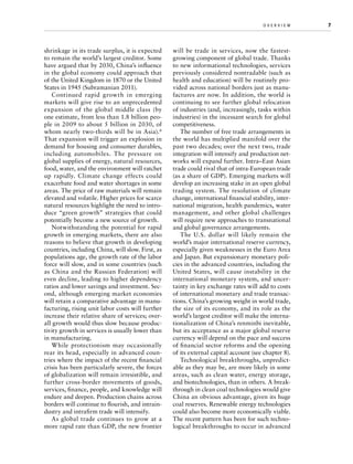 shrinkage in its trade surplus, it is expected
to remain the world’s largest creditor. Some
have argued that by 2030, China’s influence
in the global economy could approach that
of the United Kingdom in 1870 or the United
States in 1945 (Subramanian 2011).
Continued rapid growth in emerging
markets will give rise to an unprecedented
expansion of the global middle class (by
one estimate, from less than 1.8 billion people in 2009 to about 5 billion in 2030, of
whom nearly two-thirds will be in Asia). 6
That expansion will trigger an explosion in
demand for housing and consumer durables,
including automobiles. The pressure on
global supplies of energy, natural resources,
food, water, and the environment will ratchet
up rapidly. Climate change effects could
exacerbate food and water shortages in some
areas. The price of raw materials will remain
elevated and volatile. Higher prices for scarce
natural resources highlight the need to introduce “green growth” strategies that could
potentially become a new source of growth.
Notwithstanding the potential for rapid
growth in emerging markets, there are also
reasons to believe that growth in developing
countries, including China, will slow. First, as
populations age, the growth rate of the labor
force will slow, and in some countries (such
as China and the Russian Federation) will
even decline, leading to higher dependency
ratios and lower savings and investment. Second, although emerging market economies
will retain a comparative advantage in manufacturing, rising unit labor costs will further
increase their relative share of services; overall growth would thus slow because productivity growth in services is usually lower than
in manufacturing.
While protectionism may occasionally
rear its head, especially in advanced countries where the impact of the recent financial
crisis has been particularly severe, the forces
of globalization will remain irresistible, and
further cross-border movements of goods,
services, finance, people, and knowledge will
endure and deepen. Production chains across
borders will continue to flourish, and intraindustry and intrafirm trade will intensify.
As global trade continues to grow at a
more rapid rate than GDP, the new frontier

o v e r v i e w	

will be trade in services, now the fastestgrowing component of global trade. Thanks
to new informational technologies, services
previously considered nontradable (such as
health and education) will be routinely provided across national borders just as manufactures are now. In addition, the world is
continuing to see further global relocation
of industries (and, increasingly, tasks within
industries) in the incessant search for global
competitiveness.
The number of free trade arrangements in
the world has multiplied manifold over the
past two decades; over the next two, trade
integration will intensify and production networks will expand further. Intra–East Asian
trade could rival that of intra-European trade
(as a share of GDP). Emerging markets will
develop an increasing stake in an open global
trading system. The resolution of climate
change, international financial stability, international migration, health pandemics, water
management, and other global challenges
will require new approaches to transnational
and global governance arrangements.
The U.S. dollar will likely remain the
world’s major international reserve currency,
especially given weaknesses in the Euro Area
and Japan. But expansionary monetary policies in the advanced countries, including the
United States, will cause instability in the
international monetary system, and uncertainty in key exchange rates will add to costs
of international monetary and trade transactions. China’s growing weight in world trade,
the size of its economy, and its role as the
world’s largest creditor will make the internationalization of China’s renminbi inevitable,
but its acceptance as a major global reserve
currency will depend on the pace and success
of financial sector reforms and the opening
of its external capital account (see chapter 8).
Technological breakthroughs, unpredictable as they may be, are more likely in some
areas, such as clean water, energy storage,
and biotechnologies, than in others. A breakthrough in clean coal technologies would give
China an obvious advantage, given its huge
coal reserves. Renewable energy technologies
could also become more economically viable.
The recent pattern has been for such technological breakthroughs to occur in advanced

7

 