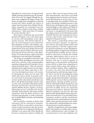 dependent for several years. Compared with
rapidly growing manufacturing, the development of services has lagged (though the statistics may exaggerate the degree of lag). The
shares of wages and consumption in national
income have fallen steadily; the shares of
capital and investment have climbed. Ruralurban inequality has expanded since the
1990s. China is home to more than a million
millionaires,11 while more than 170 million
live on less than $2 a day.12
Returning to balanced and sustainable
growth will require a rise in the shares spent
on services and consumption as per capita
income increases. This will be achieved, in
part, by correcting factor price distortions
that implicitly tax labor and subsidize capital. Correcting such distortions and allowing
market-driven structural change will not only
help achieve greater balance between manufacturing and services but also in the distribution of income between capital and labor
and between rural and urban households.
The third is to strengthen innovation and
creativity. While development of services will
need to be a priority in the coming decades,
manufacturing growth will continue to be an
important growth driver. After all, notwithstanding recent rapid increases in real wages,
China’s low-cost labor, especially in interior, less-developed provinces, will remain
an advantage for many years to come. But
rather than focus purely on growth, policies will need to encourage manufacturers
to move up the value chain and advance rapidly to the global technology frontier (and,
in some areas, push that technology frontier
forward). Services like research and development (RD), finance, logistics, training,
information services, and after-sale services
will help. Achieving this will require further
integration with the global economy and
increased specialization, as well as participation in global RD networks and marketing
arrangements.
But it would be a mistake to believe that
innovation will be restricted to manufacturing. If China is successful in nurturing a
culture of open innovation, then the services
sector could also be an important beneficiary,
and there is no reason why China should not
become an important exporter of high-end

o v e r v i e w	

services. Most services have become tradable internationally, and China can benefit
from agglomeration economies and international specialization in services just as it has
in manufacturing. For example, if China succeeds in becoming a leading innovator in the
field of green development, then its expertise
and knowledge on this subject will likely be
sought worldwide. Similarly, if China’s financial sector is strengthened to the point that
the capital account can be liberalized and the
renminbi become a key international reserve
currency, then China could become a key
exporter of financial services.
The fourth is unleashing China’s full
human potential. Equality of opportunity will not only help unleash China’s full
human potential, it will also support inclusive growth and improve income distribution.
Increasing equality of opportunity should not
be restricted only to public services, such as
health or education; it should also include
economic opportunities such as access to
jobs, finance, or official permits to start a
business. One way to increase equality of
opportunity in the enterprise and financial
sectors will be to allow more competition in
factor markets (labor, land, and capital) as
well as product markets. More competition,
of course, can come from abroad through
boosting exports and lowering import barriers, but it can also be encouraged by easing
the entry and exit of firms in the domestic
market, giving small and medium enterprises
(SMEs) greater access to finance and market
opportunities, opening up public procurement by making procedures transparent, and
creating new opportunities for the private
provision of public services by separating
financing from delivery. Smarter and more
effective regulation can do more than just
help level the playing field between big enterprises and small ones. It can also help protect
consumers, workers, and the environment;
safeguard private and intellectual property
rights; ensure greater financial sector stability; and provide a solid foundation for corporate governance to guide enterprises.
Equality of opportunity also means higher
public participation in public policy formulation, implementation, and oversight. As
economies grow in size and complexity, the

19

 