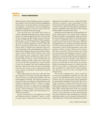 o v e r v i e w	

Box O.2 Smart urbanization
Meeting China’s urban challenge presents an interesting example of how the policy priorities highlighted
in this report—economic policies, innovation, green
development, social policies, fiscal strengthening,
and global integration—need to interact with one
another to bring about desired change.
Over the long term, the health and vitality of
China’s rapidly growing urban areas will not only be
central to continued rapid growth but will also hold
the key to greater equality and less resource-intensive
growth. In 1978, less than a fifth of China’s population resided in cities; by 2009, urban residents made
up close to half the population; and by 2030, the
share is expected to swell to near two-thirds. That
means about 13 million more urbanites each year,
or the equivalent of the total population of Tokyo or
Buenos Aires. Rapid as this may seem, China’s urbanization level by 2030 will be broadly in line with
other countries with a similar per capita income.
Interestingly, China’s 20 fastest-growing cities are
located inland with per capita incomes that are
rapidly catching up with coastal cities. These cities
can access the main metropolitan centers thanks
to low-cost transport links and communications
facilities, while at the same time derive advantages
from the ease of face-to-face communication and
social capital accumulation facilitated by spatial
compactness.
Most urban growth in the future will result from
the expansion of existing cities through migration
from rural areas. As recent research shows, cities are
strong engines of growth. They permit economies of
scale and scope in production and distribution and
facilitate technology spillovers. Thanks to higher
population densities in cities, private and public
investments are more cost-effective and yield higher
returns. And by bringing a critical mass of talent
together in compact space, cities often become crucibles for innovation.
But for urbanization to be supportive of rapid
and efficient growth, it should be “smart” as well
as rapid. Smart urbanization involves delivering

adequate levels of public services—especially health,
education, transport, water, and energy—in ways
and at prices that encourage efficient use. Finally, cities that invest in effective risk reduction and disaster
response capabilities often find these will be among
the best public investments they make.
Perhaps the most important recommendation for
smart urbanization is the critical need to improve
the fiscal strength of municipalities (along with other
local governments) and reduce the large disparities
in resource availability between cities. Strengthening the resource base of cities will require improved
arrangements for tax sharing and transfer payments
with the central government as well as new tax
instruments, such as land and property taxes, that
permit an elastic tax base. There are two reasons
why this is a priority. The first obvious one is that
city governments need adequate resources to meet
the needs of recurrent expenditure and investment,
taking into account the future growth of population
and economic activities. Second, in the absence of
such tax instruments, local governments will continue to use land sales as a key source of revenues.
Besides increasing the pressure on arable land, this
practice also tends to continuously expand city
size, contributes to urban sprawl, reduces population densities, and raises costs of transport and
infrastructure.
The second complementary policy would be
to restrain the geographic expansion of cities and
increase the population density of cities. Several
Chinese cities are already quite densely populated
by international standards, but for those that aren’t,
further increases in density will lower the cost of
public and infrastructural services, improve energy
and transport efficiency, and reduce the loss of arable
land. There remain large tracts in the core of major
cities that are underused owing to ownership still
vested in state enterprises or local interest groups
that prevent efficient urban development. Increased
population density can be consistent with growth in
value added only if urban land and property markets
(box continues next page)

23

 