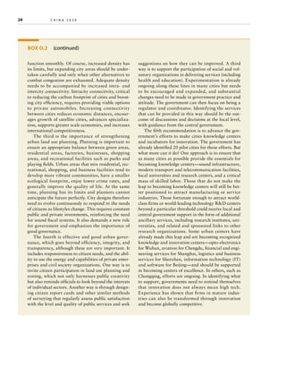 24	

china 2030 	

BOX O.2  (continued)
function smoothly. Of course, increased density has
its limits, but expanding city areas should be undertaken carefully and only when other alternatives to
combat congestion are exhausted. Adequate density
needs to be accompanied by increased intra- and
intercity connectivity. Intracity connectivity, critical
to reducing the carbon footprint of cities and boosting city efficiency, requires providing viable options
to private automobiles. Increasing connectivity
between cities reduces economic distances, encourages growth of satellite cities, advances specialization, supports greater scale economies, and increases
international competitiveness.
The third is the importance of strengthening
urban land use planning. Planning is important to
ensure an appropriate balance between green areas,
residential areas, factories, businesses, shopping
areas, and recreational facilities such as parks and
playing fields. Urban areas that mix residential, recreational, shopping, and business facilities tend to
develop more vibrant communities, have a smaller
ecological footprint, enjoy lower crime rates, and
generally improve the quality of life. At the same
time, planning has its limits and planners cannot
anticipate the future perfectly. City designs therefore
need to evolve continuously to respond to the needs
of citizens as lifestyles change. This requires constant
public and private investments, reinforcing the need
for sound fiscal systems. It also demands a new role
for government and emphasizes the importance of
good governance.
The fourth is effective and good urban governance, which goes beyond efficiency, integrity, and
transparency, although these are very important. It
includes responsiveness to citizen needs, and the ability to use the energy and capabilities of private enterprises and civil society organizations. One way is to
invite citizen participation in land use planning and
zoning, which not only harnesses public creativity
but also reminds officials to look beyond the interests
of individual sectors. Another way is through designing citizen report cards and other similar methods
of surveying that regularly assess public satisfaction
with the level and quality of public services and seek

suggestions on how they can be improved. A third
way is to support the participation of social and voluntary organizations in delivering services (including
health and education). Experimentation is already
ongoing along these lines in many cities but needs
to be encouraged and expanded, and substantial
changes need to be made in government practice and
attitude. The government can then focus on being a
regulator and coordinator. Identifying the services
that can be provided in this way should be the outcome of discussions and decisions at the local level,
with guidance from the central government.
The fifth recommendation is to advance the government’s efforts to make cities knowledge centers
and incubators for innovation. The government has
already identified 20 pilot cities for those efforts. But
what more can it do? One approach is to ensure that
as many cities as possible provide the essentials for
becoming knowledge centers—sound infrastructure,
modern transport and telecommunication facilities,
local universities and research centers, and a critical
mass of skilled labor. Those that do not make the
leap to becoming knowledge centers will still be better positioned to attract manufacturing or service
industries. Those fortunate enough to attract worldclass firms or world-leading technology RD centers
beyond a particular threshold could receive local and
central government support in the form of additional
ancillary services, including research institutes, universities, and related and sponsored links to other
research organizations. Some urban centers have
already made this leap and are becoming recognized
knowledge and innovation centers—opto-electronics
for Wuhan, aviation for Chengdu, financial and engineering services for Shanghai, logistics and business
services for Shenzhen, information technology (IT)
and software for Beijing—and should be supported
in becoming centers of excellence. In others, such as
Chongqing, efforts are ongoing. In identifying what
to support, governments need to remind themselves
that innovation does not always mean high tech.
Experience has shown that firms in mature industries can also be transformed through innovation
and become globally competitive.

 
