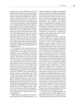 pressing social need. Indeed, the scope of
public goods and services can be quite broad,
and can even include reliable energy supplies
and the widespread availability of communications and postal facilities. The share of
public resources applied in a particular area
will depend on the nature of the public good
or service being supplied. In areas considered
to be of high national priority, like defense,
government resources would be expected to
provide the full or dominant share of finance.
But in most areas, a smaller share is usually
sufficient to achieve the government’s objectives. Most important, in many cases, private
sector firms will be fully capable of delivering public goods and services, even though
the government may provide the bulk or
some part of the finance. The private delivery of public goods and services (with public
financing) introduces the added dimension of
competition and helps lower production and
distribution costs.
The response to the second question is
less straightforward. First, the government
could securitize its implicit equity in state
enterprises as soon as possible (in listed state
enterprises, the value of the equity is already
known). This would pave the way for state
enterprise reform by separating ownership
from management and introducing modern corporate governance practices, such as
appointment of senior management, public
disclosure of accounts in accordance with
international practice, and external auditing. Second, the government could consider
establishing several state asset management
companies (SAMCs) that would represent
the government as shareholder and would
professionally manage and trade these assets
in financial markets where feasible. Each
SAMC could specialize in certain sectors.
They could then, on behalf of government,
gradually diversify the portfolio over time.
The dividends of state enterprises would need
to be paid to the SAMCs who, in turn, would
transfer them to the budget. Finally, a portion of state assets could be transferred to
the national pension fund with the flow of
returns being used to help meet future pension obligations.
While the operational details of the proposed SAMCs can be elaborated later, it is

o v e r v i e w	

important that key principles are established
early. It is critical, for example, that the StateOwned Assets Supervision and Administration Commission (SASAC) confine itself to
policy making and oversight, leaving asset
management to the SAMCs. The SAMCs
should have clear mandates, be independently and professionally managed, and be
subject to publicly announced performance
benchmarks (depending on the nature of
the enterprises in their portfolio). In addition, they will need to adhere to international
standards for transparency, including on
operations and results, value creation, profitability, and dividend payments.
More competition—domestic and international—will be key to improving the efficiency and innovation capability of Chinese
enterprises. To increase competition in
domestic markets, further reforms will be
needed to support private sector firms, such
as lowering barriers to firm entry and exit,
breaking up state monopolies or oligopolies
in key industries (petroleum, chemicals, electricity distribution, and telecommunications), promoting the growth of dynamic
SMEs and increasing their access to finance,
stimulating much needed regional and local
specialization, and encouraging spontaneous
state enterprise reforms through competition. China’s own past experience, together
with that of other countries, shows that
increased domestic competition can result in
significant improvements in productivity.
With these reforms, state enterprises can,
over time, withdraw gradually from contestable markets. Starting in the late 1990s, for
example, ownership diversification and market reforms stimulated entry and competition in most manufacturing subsectors. Even
in some strategic or pillar industries, such as
telecommunications, the breaking up and
corporatization of incumbent enterprises
created new competitive forces.18 Easing the
entry of private firms into these areas and
giving them access to adequate levels of
finance from state-owned banks will further
promote efficiency and competitiveness.
And with an eye to redefining further the
role of government, policies should encourage the private provision of public services,
and public procurement should be further

27

 